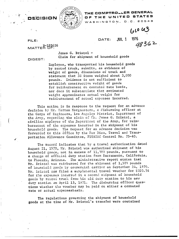 handle is hein.gao/gaobaddbz0001 and id is 1 raw text is: 


                  g  '. THE COMPTROa .ER GENERAL
DECISION                    OF   THE UNITED STATES
                            WASHINGTON, 0. C. 20548




FILE:                              DATE:    JUL 1  1976
       B-185626q9                                          62
MATTER OF:
               James G. Bristol -
               Claim for shipment of household goods
DIGEST:
          Employee, who transported his household goods
          by rented truck, submits, as evidence of
          weight of goods, dimensions of truck and
          statement that 33 items weighed about 3,000
          pounds.  Evidence is not sufficient to
          establish constructive weight of goods
          for reimbursement on comnutcd rate basis,
          nor does it substantiate that estimated
          weight approximates actual weight for
          reimbursement of actual expcnses incurred.

     This action is in response to the request for an advance
decision by Mr. Kerman Morganstcrn, a disbursing officer at
the Corps of Engineers, Los Angeles District, Department of
the Army, regarding the claim of 1r. James G. Eristol, a
civilian employee of the .Departmcnt of the Army, for reim-
bursement of the expenses incurred in the shipment of his
household goods. The request for an advance decision was
forwarded to this Office by the Per Diem, Travel and Trans-
portation Allowance Committee, PDTATAC Control No. 75-40.

     The record indicates that by a travel authorization dated
August 21, 1970, Mr. Bristol was authorized shipient of his
household goods, not in excess of 11,000 pounds, pursuant to
a change of official duty station from Sacramento, California,
to Phoenix, Arizona. The administrative report states tnat
Mr. Bristol was reimbursed for the shioment of 1,581 pounds
of household goods by colmercial carrier on September 24, 1970.
Mr. bristol has filed a supplemental travel voucher for $310.54
for the experise3 incurred in a second3 sh-ipment of household
goods by rented truck from his old duty station to his new
duty station on April 13, 1971. The disbureing officer ques-
tions whether the voucher may be paid on either a comiuted
rate or actual expensesbasis.

     The regulations governing the shipment of household
goods at the time of Mr. Bristol's transfer were contained


