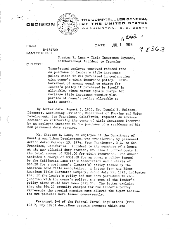 handle is hein.gao/gaobaddca0001 and id is 1 raw text is: 


                     L ER

                          .  THE  C   MPTRL _LER GENERAL
D~ECISI      N               OF   THE    UNITED       STATES
                             WASHINGTON, D.C. 2054B




FILE:                               DATE:    JUL 1   1976
         B-184720                                                 3
MATTER OF:
                 Chester R. Lane - Title Insurance Expense,
                 Reimbursement Incident to Transfer
DIGEST:
            Transferred employee received reduced rate
            on purchase of lender's title insurance
            policy since it.was purchased in conjunction
            with owner's title insurance policy. Reim-
            bursement of amount equal to charge for
            lender's policy if purchased by itself is
            allowable, since amount equals charge for
            mortgage title insurance Prenium plus
            portion of owner's policy allocable to
            title search.

      By letter dated August 5, 1975, Mr. Donald E. Muldoon,
 Director, Accounting Division, Department of Housing and Urban
 Development, San Francisco, California, requests an advance
 decision on reimbursing the costs of title insurance incurred
 by an employee incident to the purchase of a residence at his
 new permanent duty station.

     Mr. Chester R. Lane, an employee of the Department of
 Housing and Urban Development, was transferred, by personnel
 action dated October 15, 1974, from 'ashington, D.C. to San
 Francisco, California. Incident to the purchase of a house
 at his new official duty station, M-r. Lane inc',rred costs in
 the total amount of $366.00 for tit½ insurance. The amount
 includes a charge of $301.80 for an owner's ocli'v issued
 by the California Land.Title Association and a chrge of
 $64.20 for a mortgagee's (lender's) Policy issued by the
 American Land Title Association. A latter frcm the First
 American Title Guarantee Company, dated July 15, 1975, indicates
 that if the lender's policy had not been purchased in con-
 junction with the owner's policy, the cost of the lender's
 policy alone would have been $271.00. The letter explains
 that the $64.20 actually charged for the lender's policy
 represents the special premium rate allowed the buyer because
 the two policies were issued concurrently.

     Paragraph 2-6 of the Federal Travel Regulations (FPMR
101-7, May 1973) describes certain expenses which are


