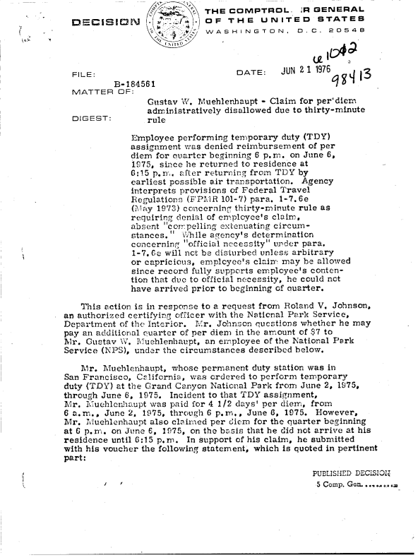 handle is hein.gao/gaobadddb0001 and id is 1 raw text is:                              THE COMPTROL. :R GENERAL
  DECISION                   OF  THE UNITED STATES
                           W/ WAS H IN GTO0N   D. C.  2054B



  FILE:                            DATE:    JUN21  1976   q
          B-184561
  MATTER   OF:
                 Gustav W.  luehlenhaupt - Claim for per'diem
                 administratively disallowed due to thirty-minute
  DIGEST:        rule

              Employee performing temporary duty (TDY)
              assignment was denied reimbursement of per
              diem for quarter beginning 6 p. m. on June 6,
              1975, since he returned to residence at
              6:15 p. m. after returning from TDY by
              earliest possible air transportation. Agency
              interprets provisions of Federal Travel
              Regulations (FPMR 101-7) para. 1-7.6e
              (Miay 1973) concerning thirty-rninute rule as
              requiring denial of employee's clairr,
              absent cotrpelling extenuating circum-
              stances.  While agency's determination
              concerning official necessity under para.
              1-7.6c will nct be disturbed unless arbitrary
              or capricious, emplcyee's clainm may be allowed
              since record fully supports employee's conten-
              tion that due to official necessity, he could not
              have arrived prior to beginning of auarter.

   This action is in response to a request from Roland V, Johnson,
an authorized certifying officer with the National Park Service,
Department of the Interior. Mr. Johnson questions whether he may
pay an additional quarter of per diem in the amount of $7 to
Mr.  Gustav W. Muchlenhaupt, an employee of the National Park
Service (NPS), under the circumstances described below.

   Mr.  Muehlenhaupt, whose permanent duty station was in
San Francisco, California, was ordered to perform temporary
duty (TDY) at the Grand Canyon National Park from June 2, 1975,
through June 6, 1975. Incident to that TDY assignment,
Mr.  Muehlcnhaupt was paid for 4 1/2 days' per diem, from
6 a.m., June 2, 1975, through 6 p.m., June 6, 1975. However,
Mr.  Jiluehlenhaupt also claimed per diem for the quarter beginning
at 6 p.Im. on June 6, 1975, on the basis that he did not arrive at his
residence until 6:15 p. n. In support of his claim, he submitted
with his voucher the following statement, which is quoted in pertinent
part:
                                                  PUBLISHED DECISIOZZ
                                                  5 Comp. Gen. ........


