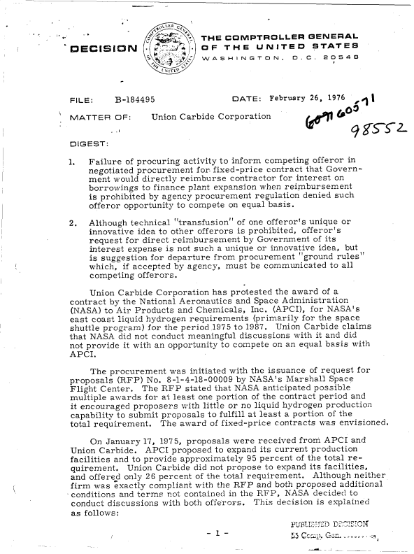 handle is hein.gao/gaobaddfn0001 and id is 1 raw text is: 


                           THE  CMPTROLLER GENERAL
DECISION            ~      OF   THE   UNITED STATES
                           WASHINGTON, D.C. 20548



FILE:    B-184495                DATE:   February 26, 1976  i

MATTER OF:       Union Carbide Corporation        6      0l


DIGEST:

1.  Failure of procuring activity to inform competing offeror in
    negotiated procurement for- fixed-price contract that Govern-
    ment would directly reimburse contractor for interest on
    borrowings to finance plant expansion when reimbursement
    is prohibited by agency procurement regulation denied such
    offeror opportunity to compete on equal basis.

2.  Although technical transfusion of one offeror's unique or
    innovative idea to other offerors is prohibited, offeror's
    request for direct reimbursement by Government of its
    interest expense is not such a unique or innovative idea, but
    is suggestion for departure from procurement ground rules
    which, if accepted by agency, must be communicated to all
    competing offerors.

    Union Carbide Corporation has protested the award of a
contract by the National Aeronautics and Space Administration
(NASA) to Air Products and Chemicals, Inc. (APCI), for NASA's
east coast liquid hydrogen requirements (primarily for the space
shuttle program) for the period.1975 to 1987. Union Carbide claims
that NASA did not conduct meaningful discussions with it and did
not provide it with an opportunity to compete on an equal basis with
APCI.

    The procurement  was initiated with the issuance of request for
proposals (RFP) No. 8-1-4-18-00009 by NASA's Marshall Space
Flight Center. The RFP  stated that NASA anticipated possible
multiple awards for at least one portion of the contract period and
it encouraged proposers with little or no liquid hydrogen production
capability to submit proposals to fulfill at least a portion of the
total requirement. The award of fixed-price contracts was envisioned.

    On  January 17, 1975, proposals were received from APCI and
Union Carbide.  APCI proposed to expand its current production
facilities and to provide approximately 95 percent of the total re-
quirement.  Union Carbide did not propose to expand its facilities,
and offered only 26 percent of the total. requirement. Although neither
firm was exactly compliant with the RFP and both proposed additional
conditions and terms not contained in the RFP, NASA decided to
conduct discussions with both offerors. This decision is explained
as follows:

                                             ~L2~~  2~O'


