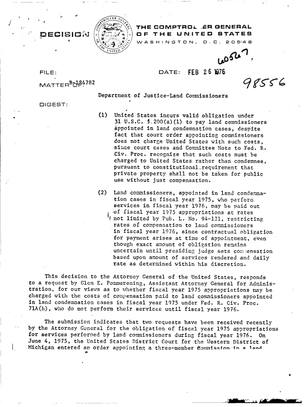 handle is hein.gao/gaobaddfq0001 and id is 1 raw text is: 


                                THE   COMPTROL. ER GENERAL
    DIECISI1'                   OF   THE     UNITED      STATES
                                 WASHINGTON. D.C . 2O 548
                         ITt,


    FILE:                              DATE:    FEB  2 6 1976

    MATTER  BC1782
                     Department of Justice-Land Commissioners
   DIGEST:

                     (1)  United States incurs valid obligation under
                          31 U.S.C. §.200(a)(1) to pay land commissioners
                          appointed in land condemnation cases, despite
                          fact that court order appointing commissioners
                          does not charge United States with such costs,
                          since court cases and Committee Note to Fed. R.
                          Civ. Proc. recognize that such costs must be
                          charged to United States rather than condemnee,
                          pursuant to constitutional-requirement that
                          private property shall not be taken for public
                          use without just compensation.

                     (2)  Land commissioners, appointed in land condemna-
                          tion cases in fiscal year 1975, who perform
                          services in fiscal year 1976, may be paid out
                          of fiscal year 1975 appropriations at rates
                        i1 not limited by Pub. L. No. 94-121, restricting
                          rates of compensation to land commissioners
                          in fiscal year 1976, since contractual obligation
                          for payment arises at time of appointment, even
                          though exact amount of obligation remains
                          uncertain until presiding judge sets comIensation
                          based upon amount of services rendered and daily
                          rate as determined within his discretion.

     This decision to the Attorney General of the United States, responds
to a request by Glen E. Pommerening, Assistant Attorney General for Adminis-
tration, for our views as to whether fiscal year 1975 appropriations may be
charged with the costs of compensation paid to land commissioners appointed
in land condemnation cases in fiscal year 1975 under Fed. R. Civ. Proc.
71A(h), who do not perform their services until fiscal year 1976.

     The submission indicates that two requests have been received recently
by the Attorney General for the obligation of fiscal year 1975 appropriations
for services performed by land commissioners during fiscal year 1976. On
June 4, 1975, the United States District Court for the Western District of
Michigan entered an order appointing a three-member Somiss1in in Q l-A


