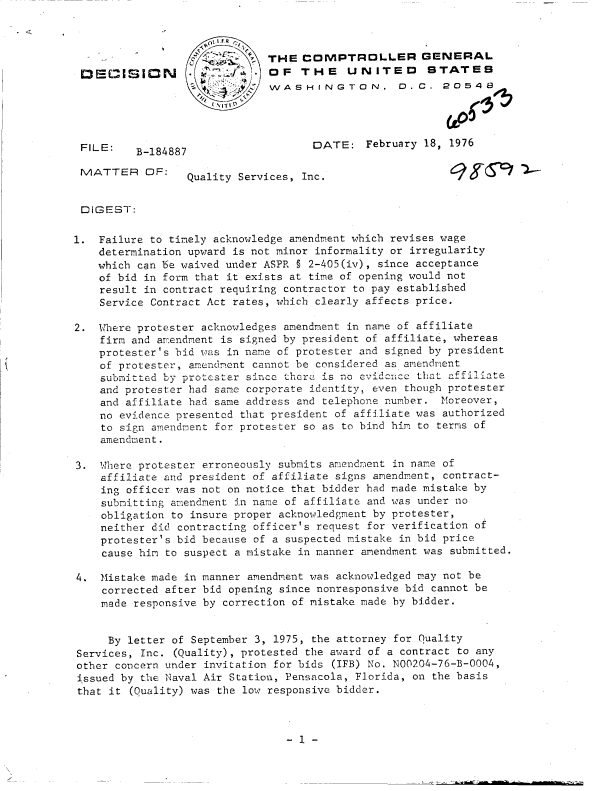 handle is hein.gao/gaobaddge0001 and id is 1 raw text is: 

                    0jVFR
                      ~   ~-THE   COMPTROLLER GENERAL
DECISIDl- d . 1OF THE UNITED STATES
                             WASHINGTON, D. C. 20548


FILE:


DATE:   February 18, 1976


B-184887


MATTER OF:       Quality Services, Inc.


DIGEST:

1.  Failure to timely acknowledge amendment which revises wage
    determination upward is not minor informality or irregularity
    which can be waived under ASPR § 2-405(iv), since acceptance
    of bid in form that it exists at time of opening would not
    result in contract requiring contractor to pay established
    Service Contract Act rates, which clearly affects price.

2.  Where protester acknowledges amendment in name of affiliate
    firm and amendment is signed by president of affiliate, whereas
    protester's bid was in name of protester and signed by president
    of protester, amendment cannot be considered as amendment
    submitted by protester since thcrce is no evidencC that affiliate
    and protester had same corporate identity, even though protester
    and affiliate had same address and telephone number. Moreover,
    no evidence presented that president of affiliate was authorized
    to sign amendment for protester so as to bind him to terms of
    amendment.

3.  Where protester erroneously submits amendment in name of
    affiliate and president of affiliate signs amendment, contract-
    ing officer was not on notice that bidder had made mistake by
    submitting amendment in name of affiliate and was under no
    obligation to insure proper acknowledgment by protester,
    neither did contracting officer's request for verification of
    protester's bid because of a suspected mistake in bid price
    cause him to suspect a mistake in manner amendment was submitted.


4.  Mistake made in
    corrected after
    made responsive


manner amendment was acknowledged may not be
bid opening since nonresponsive bid cannot be
by correction of mistake made by bidder.


     By letter of September 3, 1975, the attorney for Quality
Services, Inc. (Quality), protested the award of a contract to any
other concern under invitation for bids (IFB) No. N00204-76-B-0004,
issued by the Naval Air Station, Pensacola, Florida, on the basis
that it (Quality) was the low responsive bidder.


- 1 -


