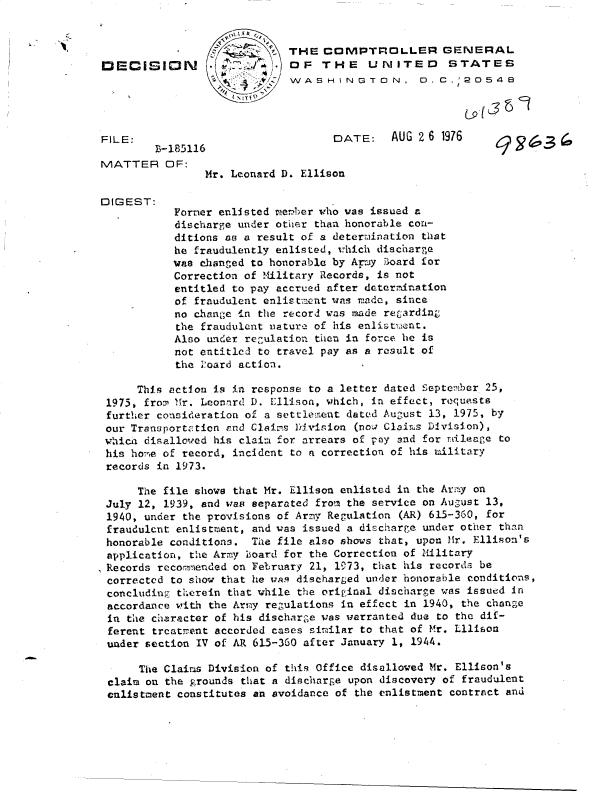 handle is hein.gao/gaobaddgv0001 and id is 1 raw text is: 


                          4  THE  COMPTROLLER GENERAL
DECISION                     OF   THE    UNITED       STATES
                             WASHINGTON, 0.C.20548




FILE:                               DATE:    AUG 2 6 1976
        )3-185116
MATTER OF:
                Mr. Leonard D. Ellison

DIGEST:
           Forner enlisted neber  who was issued a
           discharge under other than honorable con-
           ditions as a result of a determination tlat
           he fraudulently enlisted, w1hich discharge
           was changed to honorable by Armiy board for
           Correction of Military Records, is not
           entitled to pay accrued after determination
           of fraudulent enlistment was made, since
           no change in the record was made retarding
           the fraudulent nature of his enlistment.
           Also under regulation then in force he is
           not entitled to travel pay as a result of
           the -.oard action.

      This action is in response to a letter dated Septemiber 25,
 1975, from Mr. Leonard D. Ellison, which, in effect, requests
 further consideration of a settlement dated August 13, 1975, by
 our Transportation and Claims Division (now Claims Division),
 whica disallowed his claim for arrears of pay and for mileage to
 his homle of record, incident to a correction of his military
 records in 1973.

      The file shows that Mr. Ellison enlisted in the Army on
 July 12, 1939, and was separated from the service on August 13,
 1940, under the provisions of Army Regulation (AR) 615-360, for
 fraudulent enlistment, and was issued a discharge under other than
 honorable conditions. The file also shows that, upon Mr. Ellison's
 application, the Army board for the Correction of Military
 Records rccommended on February 21, 1973, that his records be
 corrected to show that he was discharged under honorable conditions,
 concluding therein that while the original discharge was issued in
 accordance with the Army regulations in effect in 1940, the change
 in the character of his discharge was warranted due to the dif-
 ferent trcatrent accorded cases similar to that of Mr. Lllison
 under section IV of AR 615-360 after January 1, 1944.

      The Claims Division of this Office disallowed Mr. Ellison's
 claim on the grounds that a discharge upon discovery of fraudulent
 enlistment constitutes an avoidance of the enlistment contract and


