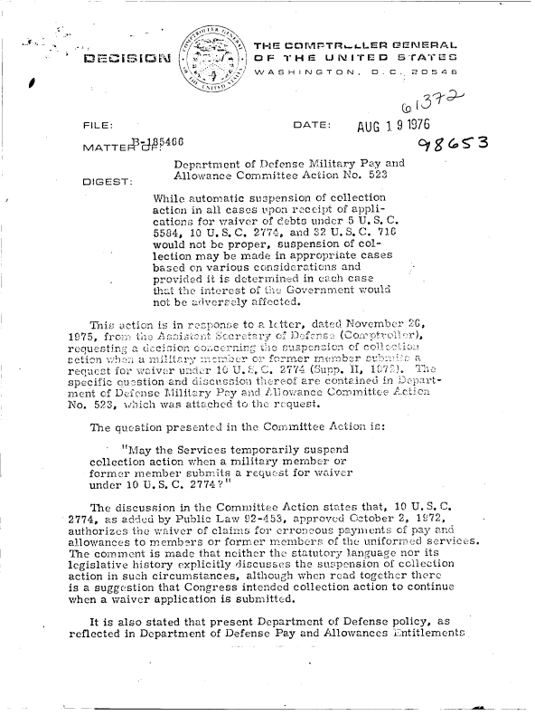 handle is hein.gao/gaobaddhh0001 and id is 1 raw text is: 


                             THE  CDIVIPTRt..LER  GENERAL
                     s       OF   THE   UNITED     STATEU
                           / WASHINGTON, D.C. 20548



  FILE:                            DATE:     AUG  19 1976

  MATTE 5I4CG
                 Department of Defense Military Pay and
  (DIGEST:      Allowance Committee Action No. 523
             While automatic suspension of collection
             action in all cases upon rcceipt of appli-
             cations for waiver of debts under 5 U. S. C.
             5584, 10 U. S. C. 2774, and 32 U. S. C. 710
             would not be proper, suspension of col-
             lection may be made in appropriate cases
             based on various considerations and
             provided it is dCtermined in each case
             that the interest of the Government would
             not be adversely affected.

   This action is in roponse to a letter, dated November 2G,
1975, frcm the Ai    t Serctry  of D    s(,
requesting a deision cocernin the uspcnicn  of collctio
action when a miltary :ncr- her or former rnem.nb r subia
recucst for waiver under 1    ,. 2774 (Supp. II, 1972). T7e
specific quevstion and discussion thereof are contained in D3epart-
ment of Defense Military Pay and Allowance Committee Action
No. 523, which was attached to the request.

   The question presented in the Conmittee Action is:

        May  the Services temporarily suspend
   collection action when a military member or
   former member  submits a request for waiver
   under 10 U.S. C. 2774?

   The discussion in the Committee Action states that, 10 U. S. C.
2774, as added by Public Law 92-453, approved October 2, 1972,
authorizes the waiver of claims for erroneous payments of pay and
allowances to members or former members of the uniformed services.
The comment  is made that neither the statutory language nor its
legislative history explicitly discusses the suspension of collection
action in such circumstances, although when read together there
is a suggestion that Congress intended collection action to continue
when a waiver application is submitted.

   It is also stated that present Department of Defense policy, as
reflected in Department of Defense Pay and Allowances Entitlements.


