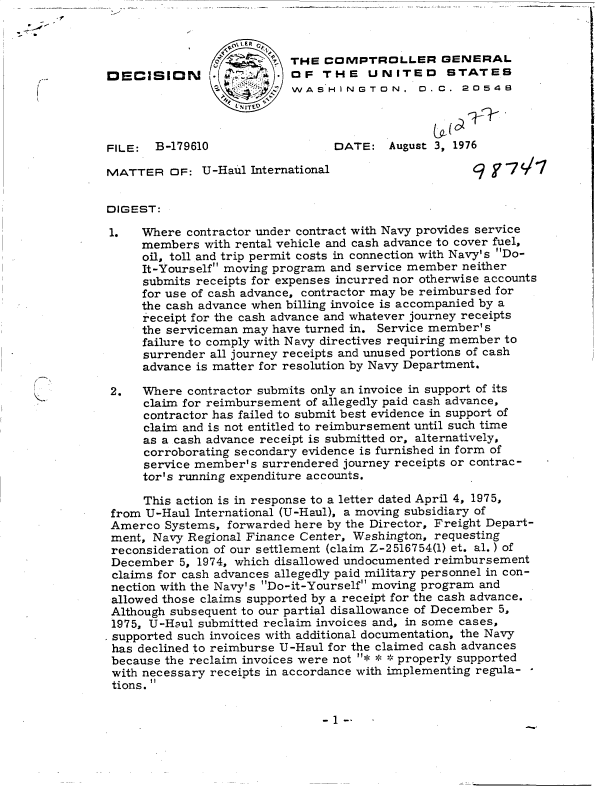 handle is hein.gao/gaobaddiz0001 and id is 1 raw text is: 


                   <-0.1E - R~ . e
                oS      ' THE  COMPTROLLER GENERAL
DECISION       -aOF THE UNITED STATES
                           WASHINGTON. D.C. 20548




FILE:  B-179610                  DATE:   August 3, 1976

MATTER   OF:  U-Haul International                   q    -77C/


DIGEST:

1.   Where contractor under contract with Navy provides service
     members  with rental vehicle and cash advance to cover fuel,
     oil, toll and trip permit costs in connection with Navy's Do-
     It-Yourself moving program and service member neither
     submits receipts for expenses incurred nor otherwise accounts
     for use of cash advance, contractor may be reimbursed for
     the cash advance when billing invoice is accompanied by a
     receipt for the cash advance and whatever journey receipts
     the serviceman may have turned in. Service member's
     failure to comply with Navy directives requiring member to
     surrender all journey receipts and unused portions of cash
     advance is matter for resolution by Navy Department.

 2.  Where  contractor submits only an invoice in support of its
     claim for reimbursement of allegedly paid cash advance,
     contractor has failed to submit best evidence in support of
     claim and is not entitled to reimbursement until such time
     as a cash advance receipt is submitted or, alternatively,
     corroborating secondary evidence is furnished in form of
     service member's surrendered journey receipts or contrac-
     tor's running expenditure accounts.

     This action is in response to a letter dated April 4, 1975,
 from U-Haul International (U-Haul), a moving subsidiary of
 Amerco Systems, forwarded here by the Director, Freight Depart-
 ment, Navy Regional Finance Center, Washington, requesting
 reconsideration of our settlement (claim Z-2516754(l) et. al.) of
 December 5, 1974, which disallowed undocumented reimbursement
 claims for cash advances allegedly paid military personnel in con-
 nection with the Navy's Do-it-Yourself moving program and
 allowed those claims supported by a receipt for the cash advance.
 Although subsequent to our partial disallowance of December 5,
 1975, U-Haul submitted reclaim invoices and, in some cases,
 supported such invoices with additional documentation, the Navy
 has declined to reimburse U-Haul for the claimed cash advances
 because the reclaim invoices were not * ** properly supported
 with necessary receipts in accordance with implementing regula-
 tions. 


- 1 --


