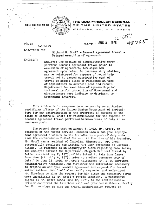 handle is hein.gao/gaobaddjj0001 and id is 1 raw text is: 





                             THE   COMPTROLLER GENERAL
DECISIN                      OF   THE UNITED STATES
                             WASHINGTON. D.C. 2'0548




FiLE:                               DATE:    AUG 3   1976     q/      S
        B-186213
MATTER OF:
                 Richard W. Groff - Renewal agreement travel -
                 Delayed execution of agreement
DIGEST:
            Employee who because of administrative error
            performs renewal agreement travel prior to
            exectition of agreement, but signs new
            agreement upon return to overseas duty station,
            may be reimbursed for expense of round trip
            travel not to exceed constructive cost of
            travel to actual place of residence at time
            of appointment to overseas post and return.
            Requirement for execution of agreement prior
            to travel is for protection of Government and
            circumstances here indicate no detriment to
            Government interest.


     This action is in response to a request by an authorized
 certifying officer of the United States Department of Agricul-
 ture for our determination of the propriety of payment of the
 claim of Richard W. Groff for reimbursement for the expense of
 renewal agreement travel performed between tours of duty at an
 overseas post.

     The record shows that on August 5, 1972, M. Groff, an
employee of the Forest Service, entered into a two year employ-
ment agreement incident to his transfer to a post of duty out-
side the conterminous United States. At the tire of his transfer,
I-L'. Groff was a resident of Isabella, Minnesota. Mr. Groff
successfully completed his initial two year agreement at Cordova,
Alaska.  In response to an inquiry,for plans regarding home leave,
the employee advised the Supervisor, Chugach National Forest by
letter received thy 2, 1975, of his intent to take home leave
from June 9 to July 4, 1975, prior to another overseas tour of
duty.' On June 12, 1975, Mr. Groff telephoned Mr. I. D. Morrison,
Administrative kssistant, and furnished the information necessary
to prepare an employee renewal agreement and request for travel
authorization.  Mr. Groff also orally requested and authorized
Mr.  Morrison to si;n the request for him since the necessary forms
were unavailable at Mr. Groff's remote location. A memorandum
signed by Mr. Groff dated June 12, 1975, to the Administrative
Officer confirrmred the telephone call and provided written authority
for Mr.  orribn  to sign the travel authorization request on


