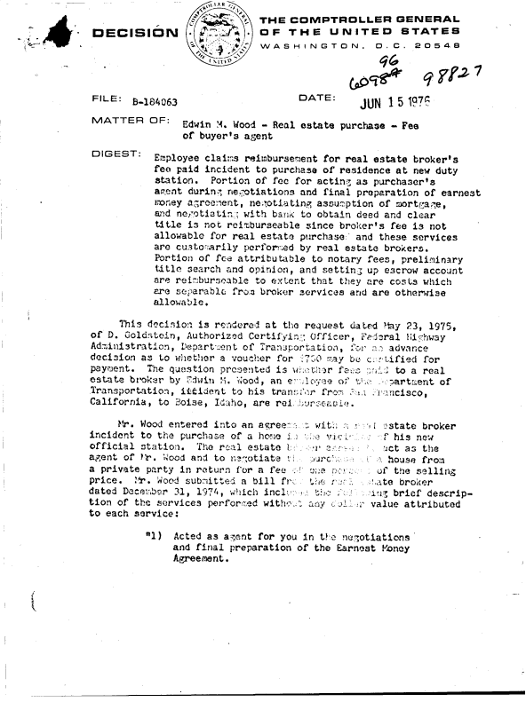 handle is hein.gao/gaobaddkj0001 and id is 1 raw text is: 

DECIS





FILE:  i-I

MATTER


DIGEST:


ION





84063


   l  e
,      THE COMPTROLLER GENERAL
           OF   THE UNITED STATES
           WASHINGTON, D.C. 20548
    t -V


DATE:


JUN  1 5 1976


OF:   Edwin M. Wood - Real estate purchase - Fee
      of buyer's agent

 Employee clait.s reimbursement for real estate broker's
 fee paid incident to purchase of residence at new duty
 station. Portion of foo for acting as purchaser's
 agent during negotiations and final preparation of earnest
 money a7reement, ne;?otiating assuzption of mortgaee,
 and newotiatin with bank to obtain deed and clear
 title is not reimburseable since broker's fee is not
 allowable for real estate purchase. and these services
 are cu.sto-!arily perforned by real estate brokers.
 Portion of fee attributable to notary fees, preliminary
 title search and opinion, and setting up escrow account
 are reinburseable to extent that they are costs which
 are separable from broker services and are otherwise
 allowable.


     This decision is rendered at the request dated MIy 23, 1975,
of D. Goldstein, Authorized Certifying (Officer, Fedisral HiIhway
Ad7inistraticn, D1epart- ent of Tranportaation, oa advance
decision as to whether a voucher for '700 may be c.r-tified for
paymient. The question prcented is whether fe ,-,i  to a real
estate broker by rdwin M. wood, an e- Aoyree of to .:  artment of
Transportation, ittijent to his transf-r'a from .uuncisco,
California, to 2oise, Idaho, are rei bursCl.

     Mr. Wood entered into an agree-  wit        :state broker
incident to the purchase of a hone J1 e h         f his new
official station. The recal estate                ic 'ict as the
agent of ?r. Wood and to ne!otiate t              house from
a private party in return for a fee             of the selling
price.  r. Wood subitted a bill fr:        .   at  broker
dated Decemrber 31, 1974, which incl:.,; th        brief descrip-
tion of the services perfor:.ed with ..Z 1 aov 60  value attributed
to each service:


1)  Acted as agent for you in tKe ne'otiations
     and final preparation of the Earnest Money
     Agreement.


(.'jocfe


q Tf-2-


