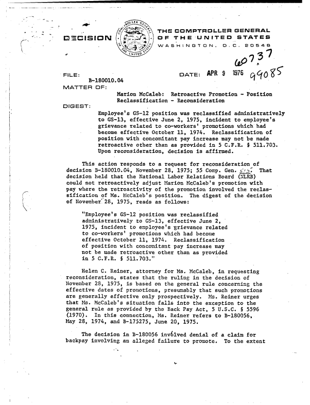 handle is hein.gao/gaobaddpt0001 and id is 1 raw text is: 



                             THE  COMPTROLLER GENERAL
DMECISION                  .OF THE UNITED STATES
                             WASHINGTON, D.C. 20548




FILE:                              DATE: APR 9      1976 qcfol4


MATTER OF:


DIGEST:


Marion McCaleb: Retroactive Promotion - Position
Reclassification - Reconsideration


          Employee's GS-12 position was reclassified administratively
          to GS-13, effective June 2, 1975, incident to employee's
          grievance related to co-workers' promotions which had
          become effective October 11, 1974. Reclassification of
          position with concomitant pay increase may not be made
          retroactive other than as provided in 5 C.F.R. § 511.703.
          Upon reconsideration, decision is affirmed.

     This action responds to a request for reconsideration of
decision B-180010.04, November 28, 1975; 55 Comp. Gen. ,.  That
decision held that the National Labor Relations Board (NLRB)
could not retroactively adjust Marion McCaleb's promotion with
pay where the retroactivity of the promotion involved the reclas-
sification of Ms. McCaleb's position. The digest of the decision
of November 28, 1975, reads as follows:


Employee's GS-12 position was reclassified
administratively to GS-13, effective June 2,
1975, incident to employee's -grievance related
to co-workers' promotions which had become
effective October 11, 1974. Reclassification
of position with concomitant pay increase may
not be made retroactive other than as provided
in 5 C.F.R. § 511.703.


     Helen C. Reiner, attorney for Ms. McCaleb, in requesting
reconsideration, states that the ruling in the decision of
November 28, 1975, is based on the general rule concerning the
effective dates of promotions, presumably that such promotions
are generally effective only prospectively. Ms. Reiner urges
that Ms. McCaleb's situation falls into the exception to the
general rule as provided by the Back Pay Act, 5 U.S.C. § 5596
(1970).  In this connection, Ms. Reiner refers to B-180056,
May 28, 1974, and B-175275, June 20, 1975.

     The decision in B-180056 invdlved denial of a claim for
backpay involving an alleged failure to promote. To the extent


