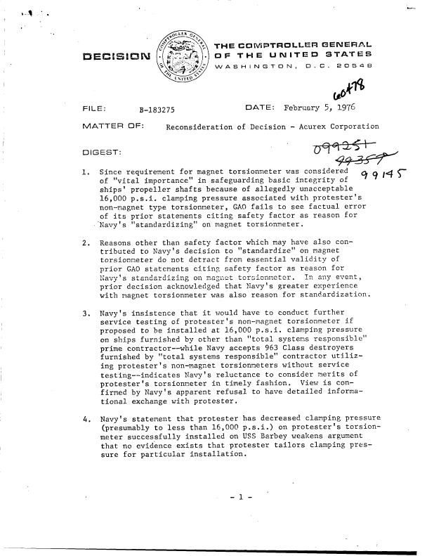 handle is hein.gao/gaobaddqx0001 and id is 1 raw text is: 



                             THE  COMPTROLLER GENERAL
DECISI       N               OF   THE    UNITED      STATES
                             WASHINGTON, D.C. 20548




FILE:        B-183275               [DATE:  February 5, 1976

MATTER OF:        Reconsideration of Decision - Acurex Corporation


DIGEST:

1.  Since requirement for magnet torsionmeter was considered      / 9
    of vital importance in safeguarding basic integrity of
    ships' propeller shafts because of allegedly unacceptable
    16,000 p.s.i. clamping pressure associated with protester's
    non-magnet type torsionmeter, GAO fails to see factual error
    of its prior statements citing safety factor as reason for
    Navy's standardizing on magnet torsionmeter.

2.  Reasons other than safety factor which may have also con-
    tributed to Navy's decision to standardize on magnet
    torsionmeter do not detract from essential validity of
    prior GAO statements citing safety factor as reason for
    Navy's standardizing on magnet torsionmetcr. In any event,
    prior decision acknowledged that Navy's greater experience
    with magnet torsionmeter was also reason for standardization.

3.  Navy's insistence that it would have to conduct further
    service testing of protester's non-magnet torsionmeter if
    proposed to be installed at 16,000 p.s.i. clamping pressure
    on ships furnished by other than total systems responsible
    prime contractor--while Navy accepts 963 Class destroyers
    furnished by total systems responsible contractor utiliz-
    ing protester's non-magnet torsionmeters without service
    testing--indicates Navy's reluctance to consider merits of
    protester's torsionmeter in timely fashion. View is con-
    firmed by Navy's apparent refusal to have detailed informa-
    tional exchange with protester.

4.  Navy's statement that protester has decreased clamping pressure
    (presumably to less than 16,000 p.s.i.) on protester's torsion-
    meter successfully installed on USS Barbey weakens argument
    that no evidence exists that protester tailors clamping pres-
    sure for particular installation.


- 1 -


