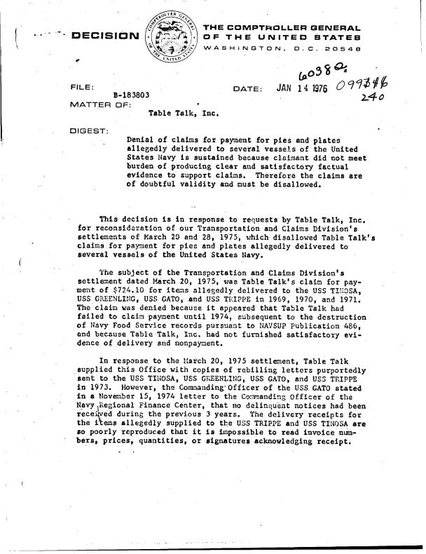 handle is hein.gao/gaobaddsz0001 and id is 1 raw text is: 

                             THE  C  IMPTROLLER GENERAL
DECISION                     OFTHE UNITED STATES
                             WASHINGTON. D.C. 2054e




FILE:                              DATE:     JAN 141976
         B-183803                                              24
MATTER OF:
                 Table Talk, Inc.

DIGEST:
            Denial of claims for payment for pies and plates
            allegedly delivered to several vessels of the United
            States Navy is sustained because claimant did not meet
            burden of producing clear and satisfactory factual
            evidence to support claims. Therefore the claims are
            of doubtful validity and must be disallowed.



      This decision is in response to requests by Table Talk, Inc.
  for reconsideration of our Transportation and Claims Division's
  settlements of March 20 and 28, 1975, which disallowed Table Talk's
  claims for payment for pies and plates allegedly delivered to
  several vessels of the United States Navy.

      The subject of the Transportation and Claims Division's
  settlement dated March 20, 1975, was Table Talk's claim for pay-
  ment of $724.10 for items allegedly delivered to the USS TINGSA,
  USS GREENLING, USS GATO, and USS TRIPPE in 1969, 1970, and 1971.
  The claim was denied because it appeared that Table Talk had
  failed to claim payment until 1974, subsequent to the destruction
  of Navy Food Service records pursuant to NAVSUP Publication 486,
  and because Table Talk, Inc. had not furnished satisfactory evi-
  dence of delivery and nonpayment.

      In response to the March 20, 1975 settlement, Table Talk
  supplied this Office with copies of rebilling letters purportedly
  sent to the USS TINOSA, USS GREENLING, USS GATO, and USS TRIPPE
  in 1973. However, the Commanding'Officer of the USS GATO stated
  in a November 15, 1974 letter to the Commanding Officer of the
  Navy Regional Finance Center, that no delinquent notices had been
  rece ed during the previous 3 years. The delivery receipts for
  the items allegedly supplied to the USS TRIPPE and USS TINOSA are
  so poorly reproduced that it is impossible to read invoice num-
  bers, prices, quantities, or signatures acknowledging receipt.



