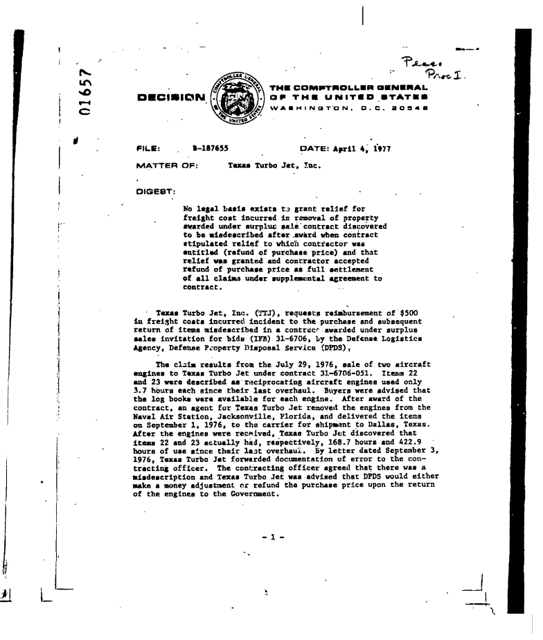 handle is hein.gao/gaobadelu0001 and id is 1 raw text is: 































I


U'N
                                         THE   COMPTEROLLER CENERAL
                                         OP   THE     UNITED      ETATUS
                                4 bvAIHINOT'ON. D.C. 20548




            FILE:        3-187655               DATE:  April 4, 1977

            MATTER OF:          Texas Turbo Jet, Inc.


            DIGEST:

                       No legal basis exists ta grant relief for
                       freight cost incurred in removal of property
                       awarded under surpluc sale contract discovered
                       to be miedescribed after.awrd when contract
                       stipulated relief to which contractor was
                       entitled (refuzid of purchase price) and that
                       relief was granted and contractor accepted
                       refund of purchase price as full settlement
                       of all claims under supplemental agreement to
                       contract.


                 Texas Turbo Jet, Inc. (1TJ), requests reimbursement of $500
            in frei3ht costs incurred incident to the purchase and subsequent
            return of items mindescribed in a contract awarded under surplus
            sales invitation for bids (IFB) 31-6706, by the Defense Logistics
            Agency, Defense Property Disposal Service (DEDS),

                 The claim results from the July 29, 1976, sale of two aircraft
            engines to Texas Turbo Jet under contract 31-6706-051. Items 22
            and 23 were described as riteiprocating aircraft engines used only
            3.7 hours each since their last overhaul. Buyers were advised that
            the log books were available for each engine. After award of the
            contract, an agent for Texas Turbo Jet removed the engines from the
            Naval Air Station, Jacksonville, Florida, and delivered the items
            on September 1, 1976, to the carrier for shipunt to Dallas, Texas.
            After the engines were recMived, Texas Turbo Jet discovered that
            items 22 and 23 actually had, respectively, 168.7 hours and 422.9
            hours of use since their last overhaul. By letter dated September 3,
            1976, Texas Turbo Jet forwarded documentation of error to the con-
            tracting officer. The contracting officer agreed that there was a
            misdescription and Texas Turbo Jet was advised that DPDS would either
            make a money adjustment or refund the purchase price upon the return
            of the engines to the Government.




                                        -1 -


