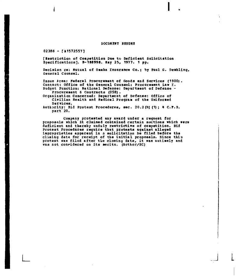 handle is hein.gao/gaobaderg0001 and id is 1 raw text is: 









                          DOCORENT  1SSHE

02368 - [11572557]

[Restriction of Competition  Due to Deficient Solicitation
Specifications]. 3-188998.  may 25, 1977. 1 pp.

Decision re; mutual af Omaha Insurance Co.;  by Paul G. Dembling,
General Counsel.

Issue Area: Federal Procurement of  Goods and Services (19001.
Contact: Office of the General Counsel:  Procurement Law r.
Budget Punction: National  Defense: Department of Defense -
    Procurement & Contracts  (058).
Organization Concerned: Department of Defenzse: Office of
    Civilian Health and Medical Program  of the Uniformed
    Services.
Authrity:  Bid Protest Procedures, see.  20.2(b)(1); 4 C.F.R.
    part 20.

         Company protested any award under  a request for
proposals which it clained contained certain  sections which were
deficient and thereby unduly restrictive of  competition. Bid
Protest Procedures require that protests against alleged
improprieties apparent in a solicitation be  filed before the
cl'sing date for receipt of the initial  proposals. Since this
protest was filed after the closing date, it  was untimely and
was not coniidered on its merits.  (Author/SC)


