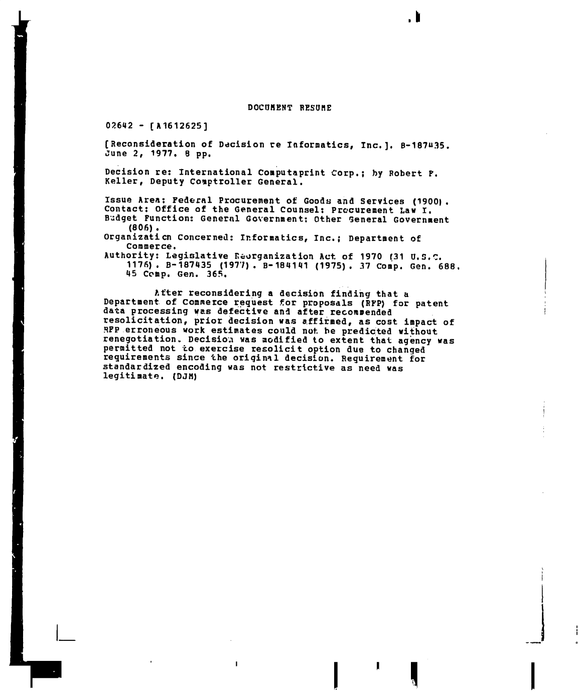 handle is hein.gao/gaobadeti0001 and id is 1 raw text is: I


I


DOCUMENT RESUME


02642 e (A1612625]


(Reconsideration of  Decision re Informatics, Inc.].
June 2, 1977. 8 pp.


Decision re: International
Keller, Deputy comptroller


8-187U35.


Computaprint Corp.;  by Robert P.
General,


Issue Area:  Federal Procurement of Goods and  services (19001.
Contact: Office  of the General Counsel: Procurement  Law I.
Budget  Function: General Government: Other  General Government
     (806).
Organizaticn  concerned: Informatics, Inc.;  Department of
    Commerce.
Authority: Legislative   eaorganization Act of 1970 (31 U.S..
    1176).  -187435  (1977). B-184141  (1975). 37 Comp. Gen. 688,
    45 Comp.  Gen. 365.

         After  reconsidering a decision finding  that a
Department of commerce  request for proposals  (RFP) for patent
data processing  was defective and after recommended
resolicitation,  prior decision was affirmed, as cost  impact of
RFP erroneous  work estimates could not be predicted  without
renegotiation.  Decisioa was modified to extent that  agency was
permitted not to  exercise resolicit option due to changed
requirements since  the oriqinal decision. Requirement  for
standardized encoding  was not restrictive as need was
legitimate.  (DJM)


I-


I


I


I


I


I


----a ,


I


