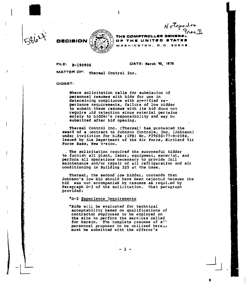 handle is hein.gao/gaobadfwf0001 and id is 1 raw text is: 







I §Q(~'


I


FILE: 8-190906


DATE: March 0, 1978


MATTER  OFM  Thermal Control Inc.

DIGEST:

     Where solicitation calls for submission cf
     personnel resumes with bids for use in
     determining compliance with specified ex-
     perience requirements, failure of low bidder
     to vubmittthese resumes with its bid does not
     require :id rejection since material pertains
     solely  to bidder's responsibility and may be
     submitted after bid opening.

     Thermal Control Inc. (Thermal? has protested the
  award of a  :ontract to Johnson Controls, Inc. (Johnson)
  under invitstion for bids (IPS) No. P29650-77-8-0084,
  issued by the Department of the Air Force, Kirtland Air
  Force Base, New W-xico.

     The solicitation required the successful bidder
   to furnish all plant, labor, equipment, matertal, and
   perforni all operations'necessary to provide full
   maintenance and/or repair of all refrigeration and air
   conditioning in Building 325 at the base.

     Thermal, the second2low bidder, contends that
  Johnsor's low bid should have been rejectcd because the
  bid  was not accompanied by resumes as requited by
  Paragraph D-3 of the solicitation.  That paragraph
  provided:

     'D-3 Experience Requirements

     Bids will be evaluated for technical
     acceptability  based on qualifications of
     contractor  employees to be eiployed on
     the  site to perform the services called
     for  herein.  The 'complete resumes of a?'.
     personnel  proposed to be utilized herein
     must  be submitted with the offeror's


2
'-I.


4


                  LA
                  - -~~~.THW COMPTMOLLSRN OENERAL.
DECISION .         ,,4   C   TH    UNI  EDs  *TArms
                         WAS  H IN rON.   0., . 20548


