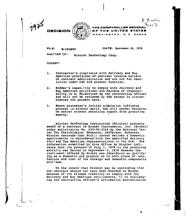 handle is hein.gao/gaobadgmk0001 and id is 1 raw text is: 




                                                    P11

                         i  cms COMPnOLLER   GENERAL
 DECIUION             .   OP THS   UNITED     STATES
                     t'  WASHINGTON.        .C.  O034



 FILE:   S192095               DATE:  September 26, 1978

 MATTER  OF:   Nicolet Technology Corp.


 DIGEST:


 1.   Contractor's ccmpliance with delivery and Buy
      American proviiions of contract involve matters
      of contract administration and &re not for reso-
      lution under GAO bid protest function.

 2.   Bidder's capab.Lity to comply with delivery and
      Buy American prevision are matters of responsi-
      bility to bc deermined by the contracting officer
      and will not be reviewed by GAO except in circum-
      stances not present here.

-3.  Where protester's initial sbmisrion  indicates
     protest  is without merit, GAO will render decision
     on matter without obtaining r2port from procuring
     agency.


     Aicolet Tecinology Cotrporation '(Nikolet) protests
 awaird 'of a contract to Bruker Instruments, nc. (Bruker)
 under solicitation No. 222-78-2314 by the National Cen-
 ter for Toxicological Research, Jefferson, Arkansas,
 Nicolet contends that Srur  cannot deliver a domestic
 spectrometer in accordance?;'ith the specified delivery
 tina and Buy American representations in its bid. The
 information submitted to this Office by Nicolet indi-
 cates that its protestVof July 7, 1978 to the procuring
 activitj was 'denied on September 5, 1978 because the
 instjrnent offered by Bruker was considered as qualify-
 ing as a domestic end product as to both place of anu-
 facture and cost of the foreign and domestic components
 util'zed.

     -To the extent that Nicolet may be conte'nding that
 the contract should not have-been awarded to Bruker
 because of its alleged inability to comply with the
 delivery and Buy American requirements, it is challena-
 iny the contracting officer's affirmative determination


