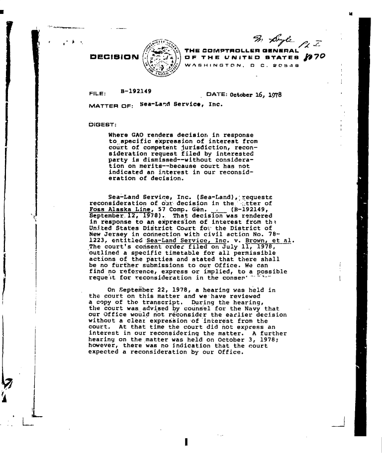 handle is hein.gao/gaobadgms0001 and id is 1 raw text is: 
'a


                             THE  COMPTROLLER GENERAL
     D3ECiIjON  y. OF THE UNITED STATES                      #7O
                          / ASHINGTON. 0 C. 20549



     FILE:   B-192149              DATE: October 16, 1978

     MATTER  OF:  Sea-Land Service, Inc.


     DIGEST:
          Where GAO renders decision in response
          tospecific  expression of interest from
          court of competent jurisdiction, recon-
          sideration request filed by interested
          party is dismissed--without considera-
          tion on merits--because court has not
          indicated an interest in our reconsid-
          eration of decision.


          Sea-Land Service, Inc. (Sea-Land),;requests
     reconsideration of oir decision in the -:tter of
     Foss Alaska Line, 57 Comp. Gin.     (8-192149,
     September, 12, 1978).. That decisIon was rendered
     in response to an exprersion of interest from th
     Un.ted States District Court for the District of
     New Jersey in connection with civil action No. 78-
     1223, entitled Sea-Land Servicer Inc. v. Brown, et al.
     The court's consent order filed on July 11, 1978,
     outlined a specific timetable for all permissible
     actions of the parties and stated that there shall
     be no further submissions to our Office. We can
     find no reference, express or implied, to a possible
     requeit for reconsideration in the conser'

          On September 22, 1978, a hearing was held in
     the court on this matter and we-have reviewed
     a copy of the transcript. During the hearing,
     the court was advised by counsel for the Navy that
     our Office would not reconsider the earlier decision
     without a clear expression of interest from the
     court. At  that time the court did not express an
     interest in our reconsidering the matter. A further
     hearing on the 'matter was held on October 3, 1978;
     however, there was no indication that the court
     expected a reconsideration by our Office.










I'I


