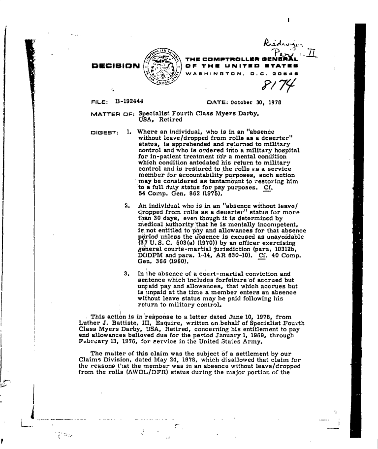 handle is hein.gao/gaobadgnr0001 and id is 1 raw text is: 







                           THE  COMPTROLLER CUNBRL
DECISION . .OF THE UNITED ETATEE
                           WABHINGTON, D. C. 20548


FILE:  B-192444


MATTER


DIGEST:


DATE:  October 30, 1978


OF: Specialist Fourth Class Myers Darby,
    USA,  Retired

 1. Where  an individual, who is in an absence
    without leave/dropped from rolls as a deserter
    status, is apprehended and returned to military
    control and who is ordered into a military hospital
    for in-patient treatment foir a mental condition
    which condition antedated his return to military
    control and is restored to the rolls aEs a service
    member   for accountability purposes, such action
    may  be considered as tantamount to restoring him
    to a full duty status for pay purposes. Cf.
    54 Comp.  Gen. 862 (1975).

2.  An individual who is in an absence without leave/
    dropped from rolls as a deserter status for more
    tian 30 days, even though it is determined by
    medical authority that he is mentally incompetent,
    iE\ not entitled to piy and allowances for that absence
    ppriod unless the absence is excused as unavoidable
    (3*7 U. S. C. 503(a) (1970)) by an officer exercising
    gneral  courts-martial jurisdiction (para. 10312b,
    DODPM   and para. 1-14, AR 630-10). Cf. 40 Comp.
    Gen. 366 (1960).

3.  In the absence of a court-martial conviction and
    settence which includes forfeiture of accrued but
    unpaid pay and allowaices, that which accrues but
    is unpaid at the time a member enters an absence
    without leave status may be paid following his
    return to military control.


  * This action is in'response to a letter dated June 10, 1978, from
Luther J. Battiste, III, Esquire, written on.behalf of Specialist Fourth
Class Myers Darby, USA,  Retired, concerriihg his entitlement to pay
and allowances believed due for the period January 1, 1969, through
Febrcary 13, 1976, for eervice in the United States Army.

    The matter of this claim was the subject 6f a settlement by our
Claims Division, dated May 24, 1978, which disallowed that claim for
the reasons that the member was in an absence without leave/dropped
from the rolls (AWOL/DFR)  status during the major portion of the


K'
           V --


I


