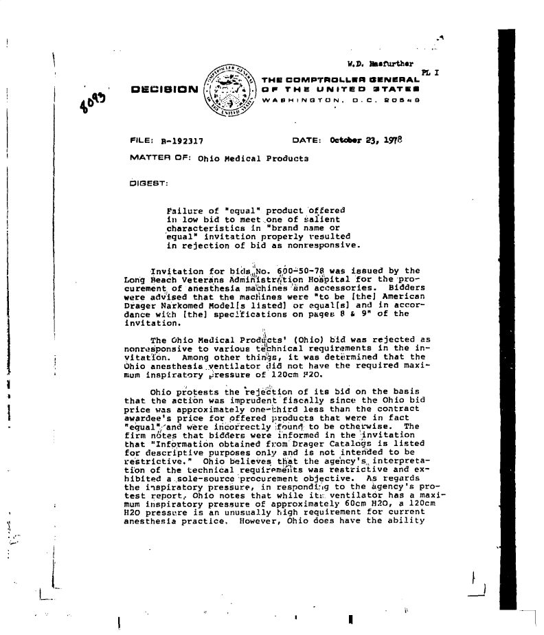 handle is hein.gao/gaobadgot0001 and id is 1 raw text is: 





                                                        W.D. ssfurther
                                                                      PL I
                                        THE  COMPTROLLER GENERAL
                nECmgON                     TH  E UNITED0 STATEU
                                         WAOHINGTON. D.C. 2054



                FILE: B-192317                DATE:  October 23, 19718

                MATTER  OF: Ohio Medical Products


                DIGEST:


                      Failure of equal product offered
                      in low bid to meet..one of salient
                      characteristics in brand name or
                      equal invitation properly resulted
                      in rejection of bid as nonresponsive.


                   Invitation for bidsNo.  600 50-78 was issued by the
              Long Beach Veterans Adm'iihstrhttion Ho'pital for the pro-
              curement of anesthesia mabhines and accessories.  Bidders
              were advised that the machines were to be [theJ American
              Drager Narkomed Modells listed] or equalls] and in accor-
              dance with  [the] specl'tications on pages 8 & 9 of the
              invitation.

                   The Ohio Medical Prod cts' (Ohio) bid was rejected as
              nonresponsive to various tchhical  requirements in the in-
              vitation.  Among other thin,3s, it was determined that the
              Ohio anesthesia.ventilator did not have the required maxi-
              mum  inspiratory pressure of 120cm F20.

                   Ohio protests the lrejedtion of its bid on the basis
              that  the action was imprudent fiscally since the Ohio bid
              price was approximately one-1:hird less than the contract
              awardee's price for pffered products that were in fact
              equal,-and were incorectly foun  to be othetwise.  The
              firm n  tes that bidders were informed in the invitation
              that  Information obtained from Drager Catalogs is listed
              for descriptive purposes only and is not intended to be
              restrictive.  Ohio believes that the age'ncy'sninterpreta-
              tion of the technical ,requirpmeits was restrictive and ex-
              hibited a.-sole-source procurement objective. As regards
              the  inspiratory pressure, in respondi,*ig to the agency's pro-
              test report, Ohio notes that while its. ventilator has a maxi-
              mum  irspiratory pressure of approximately 60cm H20, a 120cm
              H20 pressure is an unusually high requirement for current
              anesthesia practice,  However, Ohio does have the ability


I-


