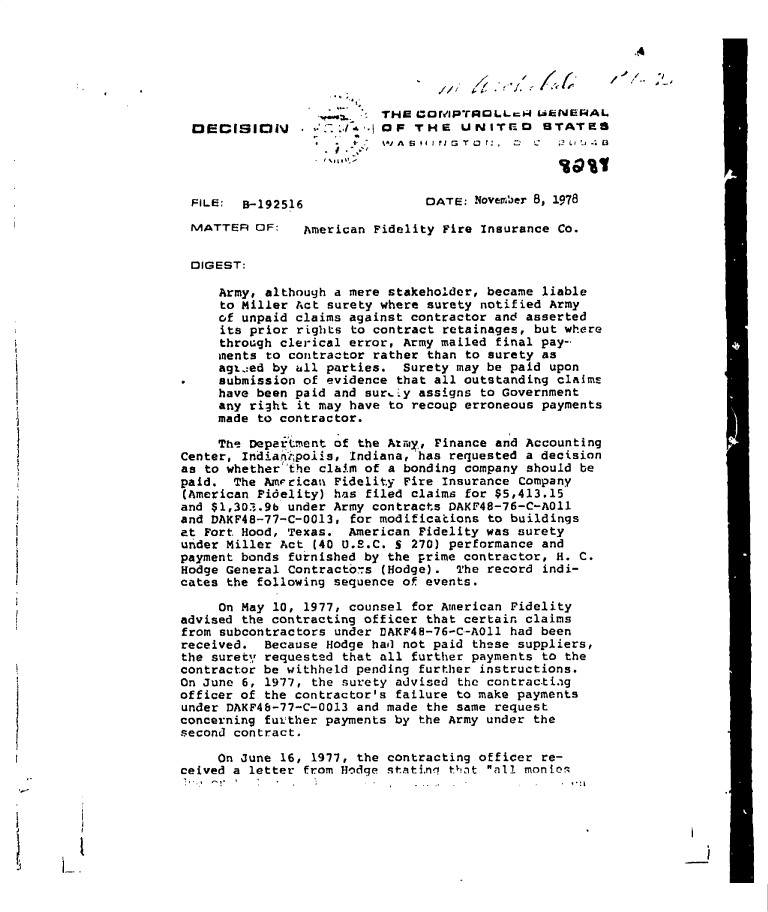 handle is hein.gao/gaobadgpg0001 and id is 1 raw text is: 






                          THW COfMlPTROLLrN   LENERAL
 DECISION                 OF  THE   UNITro     STATES




 FILE:  B-192516                DATE: November 8, 1978

 MATTER   OF:   American Fidelity Fire Insurance Co.


 DIGEST:

     Army, although a mere stakeholder, became liable
     to Miller Act surety where surety notified Army
     of unpaid claims against contractor and asserted
     its prior rights to contract retainages, but where
     through clerical error, Army mailed final pay-
     ments to contractor rather than to surety as
     agt.:ed by all parties. Surety may be paid upon
.    submission of evidence that all outstanding claimE
     have been paid and suraly assigns to Government
     any right it may have to recoup erroneous payments
     made to contractor.

     The Department of the Mi-ay, Finance and Accounting
Center, Indian;polis, Indiana, has requested a decision
as to whether the claim of a bonding company should be
paid.  The Amrican  Fidelity Fire Insurance Company
(American Fidelity) has filed claims for $5,413.15
and $1,30..9b under Army contracts DAKF48-76-C-A011
and DAKF48-77-C-0013, for modifications to buildings
at Fort Hood, Texas.  American Fidelity was surety
under Miller Act (40 U.S.C. S 270) performance and
payment bonds furnished by the prime contractor, H. C.
Hodge General Contracto7s (Hodge).  The record indi-
cates the following sequence of events.

     On May 10, 1977, counsel for American Fidelity
advised the contracting officer that certain claims
from subcontractors under DAKF4B-76-C-AOl1 had been
received.  Because Hodge hail not paid these suppliers,
the surety requested that all further payments to the
contractor be withheld pending further instructions.
On June 6, 1977, the surety advised the contractiag
officer of the contractor's failure to make payments
under DAKF48-77-C-0013 and made the same request
concerning futther payments by the Army under the
second contract.

     On June 16, 1977, the contracting officer re-
ceived a letter from Hodge statinri thnt all monios


