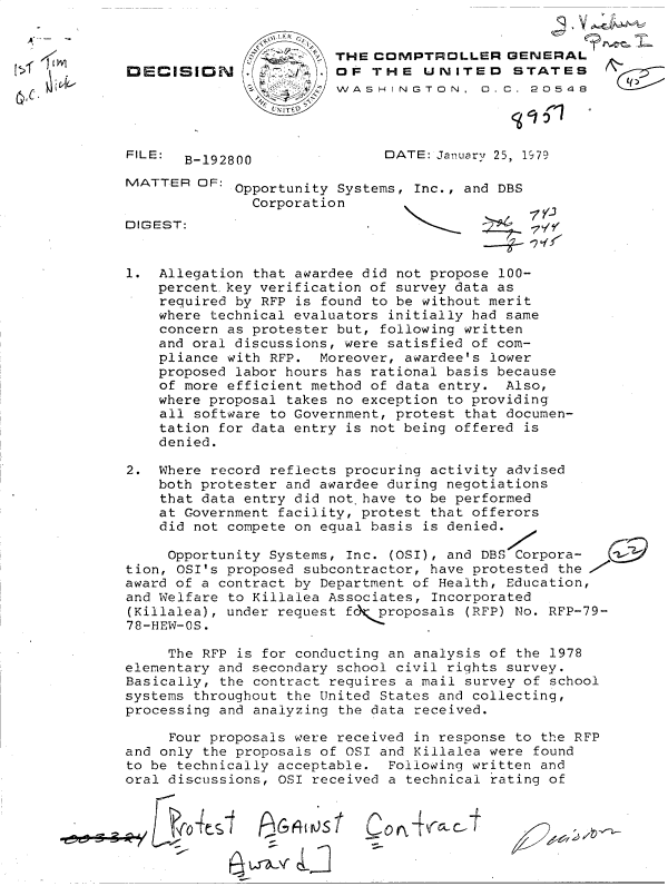 handle is hein.gao/gaobadgvw0001 and id is 1 raw text is: 


                        THE  COMPTROLLER GENERAL
DECISION              . OF  THE   UNITED STATES
                     4Z WASHINGTON, D. C. 20548


FILE:


DATE: January 25, 1979


B-192800


MATTER  OF:  Opportunity Systems, Inc., and DBS
               Corporation


DIGEST:


1.  Allegation that awardee did not propose 100-
    percentkey  verification of survey data as
    required by RFP is found to be without merit
    where technical evaluators initially had same
    concern as protester but, following written
    and oral discussions, were satisfied of com-
    pliance with RFP.  Moreover, awardee's lower
    proposed labor hours has rational basis because
    of more efficient method of data entry. Also,
    where proposal takes no exception to providing
    all software to Government, protest that documen-
    tation for data entry is not being offered is
    denied.

2.  Where record reflects procuring activity advised
    both protester and awardee during negotiations
    that data entry did not.have to be performed
    at Government facility, protest that offerors
    did not compete on equal basis is denied.

    Opportunity  Systems, Inc. (OSI), and DBS Corpora-
tion, OSI's proposed subcontractor, have protested the I,
award of a contract by Department of Health, Education,
and Welfare to Killalea Associates, Incorporated
(Killalea), under request fc Cproposals (RFP) No. RFP-79-
78-HEW-OS.

     The RFP is for conducting an analysis of the 1978
elementary and secondary school civil rights survey.
Basically, the contract requires a mail survey of school
systems throughout the UJnited States and collecting,
processing and analyzing the data received.

     Four proposals were received in response to the RFP
and only the proposals of OSI and Killalea were found
to be technically acceptable.  Following written and
oral discussions, OSI received a technical rating of


PFq&jrjSt


C 0o +aC


15f1


(~Z~


