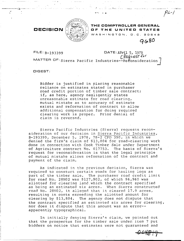handle is hein.gao/gaobadhbv0001 and id is 1 raw text is: 





                          THE  COMPTROLLER GENERAL
  DECISION          .     OF   THE   UNITED STATES
                          WASHINGTON, D.C. 20548




  FILE: B-193399                DATE: APril 5, 1979

  MATTER  OF: Sierra Pacific Indus tries--Reonsideration]


  DIGEST:


     Bidder is justified in placing reasonable
     reliance on estimates stated in purchaser
     road credit portion of timber sale contract;
     if, as here, agency negligently states
     unreasonable estimate for road clearing,
     mutual mistake as to accuracy of estimate
     exists and reformation of contract to allow
     additional compensation for doing required
     clearing work is proper. Prior denial of
     claim is reversed.


     Sierra Pacific Industries (Sierra) requests recon-
sideration of our decision in Sierra Pacific Industries,
B-193399, December 5, 1978, 78-2 CPD 390, in which we
denied the firm's claim of $13,804 for road-clearing work
done in connection with Cook Timber Sale under Department
of Agriculture contract No. 017753. The basis of Sierra's
request for reconsideration is that the legal principle
of mutual mistake allows reformation of the contract and
payment of the claim.

     As indicated in the previous decision, Sierra was
required to constuct certain roads for hauling logs as
part of the timber sale. The purchaser road credit limit
for road No. 28NO2 was $127,902, of which $6,960 was
allotted for clearing land which the contract specified
as being an estimated six acres. When Sierra constructed
road No. 28N02, it alleged that it cleared 17.9 acres,
resulting in costs exceeding the allotted amount for
clearing by $13,804.  The agency does not dispute that
the contract specified an estimated six acres for clearing,
nor does it dispute that this amount was an error--
apparently typographical.

     In initially denying Sierra's claim, we pointed out
that the prospectus for the timber sale under.item 7 put
bidders on notice that estimates were not guaranteed and


