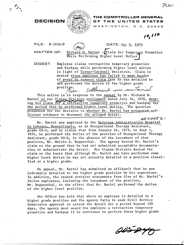 handle is hein.gao/gaobadhff0001 and id is 1 raw text is: 


                                 THE  COlPTROLLER GENERAL
    DECISION        .   7        OF   THE    UNITED       STATES
                                 WASH IN GTON. D.C . 20546




    FILE:  B-193618                     DATE:  May 9, 1979

    MATTER OF:      Richard M. Bartol -L Caim for Tempora y Promotion
                    While Performing Higher Level Dutiej

   DIGEST:     Employee claims retroactive temporary promotion
               and backpay while performing higher level duties
               in light of Turner-Caldwell decisions. Claim is
               denied since-employee has failed to meet burden
               of proof to support claim that he was detailed to
               and performed the duties of the higher grade
               posit

     This action is in response to the appeal by Mr. Richard M.
Bartol of our Claims Division settlement dated July 14, 1978, deny-
    i g hi     ~~troactivetmpbak_
ing his claim   ra  ret         temporary promotion and backpay for
the period that he performedjhigher Level_duties. The question
presented for our decision is whether Mr. Bartol has presented suf-
ficient evidence to document the alleged detail.

     Mr. Bartol was employed by the Veterans Administration Hospital
in Lebanon. Pennsylvania, as an Occupational Therapy Assistant,
grade GS-5, and he claims that from January 24, 1973, to June 1,
1974, he performed the duties of the position of-Occupational Therapy
Assistant, grade GS-6, in the absence of the incumbent of that
position, Mr. Melvin A. Ruppenthal. The agency denied Mr. Bartol's
claim on the ground that he had not submitted acceptable documenta-
tion to substantiate the detail. Our Claims Division denied the
claim on the basis that although Mr. Bartol may have performed some
higher level duties he was not actually detailed to a position classi-
fied at a higher grade.

     On appeal, Mr. Bartol has submitted an affidavit that he was
informally detailed to the higher grade position by his supervisor.
In addition, the record contains statements from five of Mr. Bartol's
fellow employees, including the incumbent of the position,
Mr. Ruppenthal, to the effect that Mr. Bartol performed the duties
of the higher level position.

     Our Office has held that where an employee is detailed to a
higher grade position and the agency fails to seek Civil Service
Commission approval to extend the detail for a period beyond 120
days, the agency must award the employee a retroactive temporary
promotion and backpay if he continues to perform those higher grade



