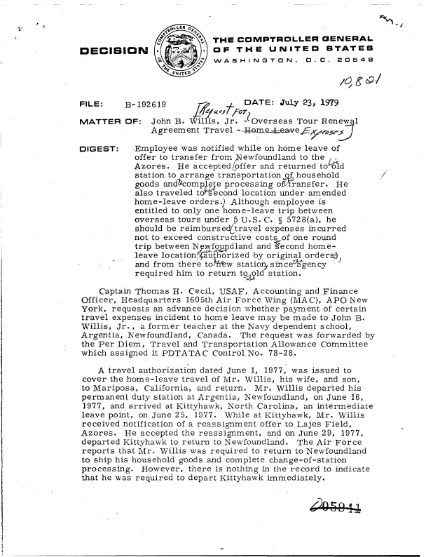 handle is hein.gao/gaobadhkv0001 and id is 1 raw text is: 
FILE:

MATTER


DIGES


B-192619                DATE:  July 23, 1979

OF:  John B.  Illis, Jr. - Overseas Tour Renewal
     Agreement  Travel -40aeeavef        . JJ


r:  .Employee was notified while on home leave of
     offer to transfer from Newfoundland to the
     Azores. He accepted offer and returned told
     station to arrange transportation of household
     goods andcomp pte processing o -ansfer. He
     also traveled to second location under amended
     home-leave orders.) Although employee is
     entitled to only one home-leave trip between
     overseas tours under 5 U.S. C. § 5728(a), he
     should be reimbursed travel expenses incurred
     not to exceed constructive costs of one round
     trip between N wfoundland and second home-
     leave locationru orized -by original ordersj
     and from there to fw statio, since gency
     required him to return to ld station.


/


    Captain Thomas H. Cecil, USAF, Accounting and Finance
Officer, Headquarters 160 5th Air Force Wing (MAC), APO New
York, requests an advance decision whether payment of certain
travel expenses incident to home leave may be made to John B.
Willis, Jr., a former teacher at the Navy dependent school,
Argentia, Newfoundland, Canada. The request was forwarded by
the Per Diem, Travel and Transportation Allowance Committee
which assigned it PDTATAC Control No. 78-28.

   A  travel authorization dated June 1, 1977, was issued to
cover the home-leave travel of Mr. Willis, his wife, and son,
to Mariposa, California, and return. Mr. Willis departed his
permanent duty station at Argentia, Newfoundland, on June 16,
1977, and arrived at Kittyhawk, North Carolina, an intermediate
leave point, on June 25, 1977. While at Kittyhawk, Mr. Willis
received notification of a reassignment offer to Lajes Field,
Azores.  He accepted the reassignment, and on June 29, 1977,
departed Kittyhawk to return to Newfoundland. The Air Force
reports that Mr. Willis was required to return to Newfoundland
to ship his household goods and complete change-of-station
processing. However,  there is nothing in the record to indicate
that he was required to depart Kittyhawk immediately.


                        o  THE  COMPTROLLER GENERAL
DECISION * 1.-   OF THE UNITEO STATES
                           WASHINGTON, D.C. 20549


