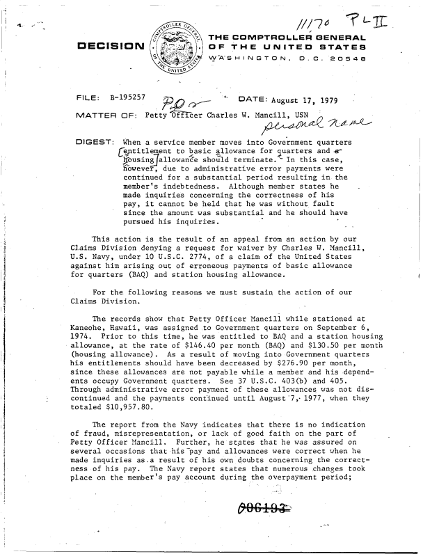 handle is hein.gao/gaobadhnf0001 and id is 1 raw text is: 




DECISION


    LLER
         THE  COMPTROLLER GENERAL
         OF   THE UNITED STATES
         WASHINGTON. D. C. 20548
VNIT FO


FILE: B-195257                       DATE:   August 17, 1979

MATTER OF: Petty Officer Charles W. Mancill, USN


DIGEST: When a service member moves into Government quarters
           Geqpititlement to basic llowance for quarters and e-
           Iousingallowande  should terminate.- In this case,
           however,  due to administrative error payments were
           continued  for a substantial period resulting in the
           member's  indebtedness. Although member states he
           made  inquiries concerning the correctness of his
           pay,  it cannot be held that he was without fault
           since  the amount was substantial and he should have
           pursued  his inquiries.

     This action is the result of an appeal from an action by our
Claims Division denying a request for waiver by Charles W. Mancill,
U.S. Navy, under 10 U.S.C. 2774, of a claim of the United States
against him arising out of erroneous payments of basic allowance
for quarters (BAQ) and station housing allowance.

     For the following reasons we must sustain the action of our
Claims Division.

     The records show that Petty Officer Mancill while stationed at
Kaneohe, Hawaii, was assigned to Government quarters on September 6,
1974.  Prior to this time, he was entitled to BAQ and a station housing
allowance, at the rate of $146.40 per month (BAQ) and $130.50 per month
(housing allowance). As a result of moving into Government quarters
his entitlements should have been decreased by $276.90 per month,
since these allowances are not payable while a member and his depend-
ents occupy Government quarters. See 37 U.S.C. 403(b) and 405.
Through administrative error payment of these allowances was not dis-
continued and the payments continued until August 7,-1977, when they
totaled $10,957.80.

     The report from the Navy indicates that there is no indication
of fraud, misrepresentation, or lack of good faith on the part of
Petty Officer Mancill.  Further, he states that he was assured on
several occasions that his-pay and allowances were correct when he
made inquiries as.a result of his own doubts concerning the correct-
ness of his pay.  The Navy report states that numerous changes took
place on the member's pay account during the overpayment period;


