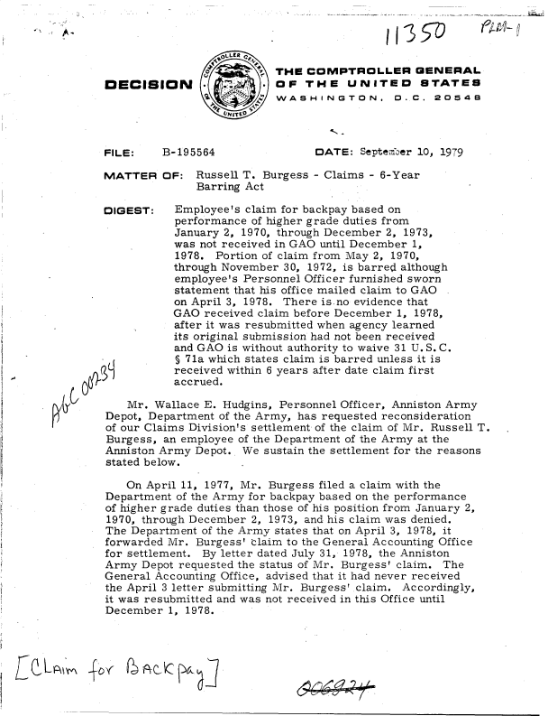 handle is hein.gao/gaobadhov0001 and id is 1 raw text is: 

j35~


     p  THE  COMPTROLLER GENERAL
        OF   THE   UNITED STATES
     :: WASHINGTON.  D..C. 20549
V'I 10


B-195564


DATE:  September 10, 1979


MATTER


DIGEST:


OF:  Russell T. Burgess - Claims - 6-Year
     Barring Act

  Employee's claim for backpay based on
  performance of higher grade duties from
  January 2, 1970, through December 2, 1973,
  was not received in GAO until December 1,
  1978. Portion of claim from May 2, 1970,
  through November 30, 1972, is barred although
  employee's Personnel Officer furnished sworn
  statement that his office mailed claim to GAO
  on April 3, 1978. There is.no evidence that
  GAO received claim before December 1, 1978,
  after it was resubmitted when agency learned
  its original submission had not been received
  and GAO is without authority to waive 31 U. S. C.
  § 71a which states claim is barred unless it is
  received within 6 years after date claim first
  accrued.


   Mr.  Wallace E. Hudgins, Personnel Officer, Anniston Army
Depot, Department of the Army, has requested reconsideration
of our Claims Division's settlement of the claim of Mr. Russell T.
Burgess, an employee of the Department of the Army at the
Anniston Army Depot.. We sustain the settlement for the reasons
stated below.

   On April 11, 1977, Mr. Burgess filed a claim with the
Department of the Army for backpay based on the performance
of higher grade duties than those of his position from January 2,
1970, through December 2, 1973, and his claim was denied.
The Department of the Army states that on April 3, 1978, it
forwarded Mr. Burgess' claim to the General Accounting Office
for settlement. By letter dated July 31, 1978, the Anniston
Army  Depot requested the status of Mr. Burgess' claim. The
General Accounting Office, advised that it had never received
the April 3 letter submitting Mr. Burgesst claim. Accordingly,
it was resubmitted and was not received in this Office until
December  1, 1978.


E L   PLt'


~AC~j7


- jk-


DECISION


FILE:


fRc,


