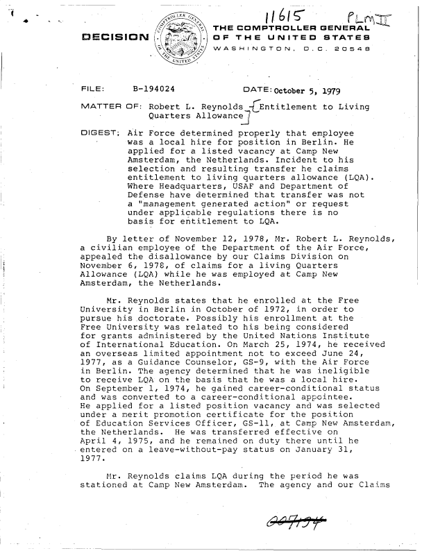 handle is hein.gao/gaobadhqv0001 and id is 1 raw text is: 

                          THE COMPTROLLER GENERAL
 DECISION       ~OF THE UNITED STATES
                          WASHINGTON, O.C. 20548




 FILE:     B-194024            DATE: October 5, 1979

 MATTER   OF: Robert L. Reynolds 7(Entitlement to Living
              Quarters Allowance]

 DIGEST;  Air Force determined properly that employee
          was a local hire for position in Berlin. He
          applied for a listed vacancy at Camp New
          Amsterdam, the Netherlands. Incident to his
          selection and resulting transfer he claims
          entitlement to living quarters allowance (LQA).
          Where Headquarters, USAF and Department of
          Defense have determined that transfer was not
          a management generated action or request
          under applicable regulations there is no
          basis for entitlement to LQA.

      By letter of November 12, 1978, Mr. Robert L. Reynolds,
 a civilian employee of the Department of the Air Force,
 appealed the disallowance by our Claims Division on
 November 6, 1978, of claims for a living Quarters
 Allowance (LQA) while he was employed at Camp New
 Amsterdam, the Netherlands.

      Mr. Reynolds states that he enrolled at the Free
 University in Berlin in October of 1972, in order to
 pursue his doctorate. Possibly his enrollment at the
 Free University was related to his being considered
 for grants administered by the United Nations Institute
 of International Education. On March 25, 1974, he received
 an overseas limited appointment not to exceed June 24,
 1977, as a Guidance Counselor, GS-9, with the Air Force
 in Berlin. The agency determined that he was ineligible
 to receive LQA on the basis that he was a local hire.
 On September 1, 1974, he gained career-conditional status
 and was converted to a career-conditional appointee.
 He applied for a listed position vacancy and was selected
 under a merit promotion certificate for the position
 of Education Services Officer, GS-ll, at Camp New Amsterdam,
 the Netherlands.  He was transferred effective on
 April 4, 1975, and he remained on duty there until he
.entered on a leave-without-pay status on January 31,
1977.

      Mr. Reynolds claims LQA during the period he was
 stationed at Camp New Amsterdam. The agency and our Claims


