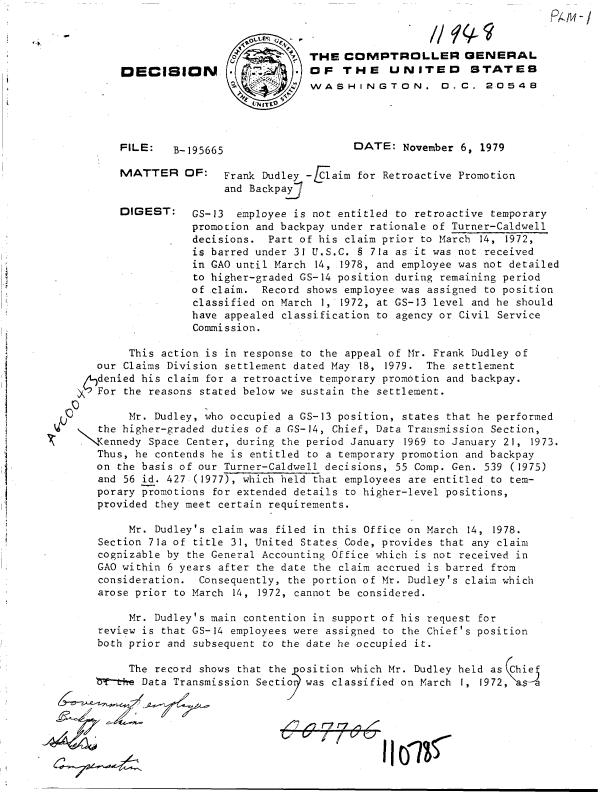 handle is hein.gao/gaobadhsc0001 and id is 1 raw text is: 



                             THE  COMPTROLLER GENERAL
DECISION O THE UNITED STATES
                             WASHINGTON. D.C. 20548
                      ED.  L


FILE:   B-195665


MATTER


DIGEST:


DATE:   November 6, 1979


OF:   Frank Dudley -EClaim for Retroactive Promotion
      and Backpaj

 GS-13  employee is not entitled to retroactive temporary
 promotion and backpay under rationale of Turner-Caldwell
 decisions.  Part of his claim prior to March 14, 1972,
 is barred under 31 U.S.C. § 71a as it was not received
 in GAO until March 14, 1978, and employee was not detailed
 to higher-graded GS-14 position during remaining period
 of claim.  Record shows employee was assigned to position
 classified on March 1, 1972, at GS-13 level and he should
 have appealed classification to agency or Civil Service
 Commission.


        This action is in response to the appeal of Mr. Frank Dudley of
   our Claims Division settlement dated May 18, 1979. The settlement
   denied his claim for a retroactive temporary promotion and backpay.
X  For the reasons stated below we sustain the settlement.

        Mr. Dudley, who occupied a GS-13 position, states that he performed
   the higher-graded duties of a GS-14, Chief, Data Transmission Section,
 .Kennedy  Space Center, during the period January 1969 to January 21, 1973.
   Thus, he contends he is entitled to a temporary promotion and backpay
   on the basis of our Turner-Caldwell decisions, 55 Comp. Gen. 539 (1975)
   and 56 id. 427 (1977), which held that employees are entitled to tem-
   porary promotions for extended details to higher-level positions,
   provided they meet certain requirements.

        Mr. Dudley's claim was filed in this Office on March 14, 1978.
   Section 71a of title 31, United States Code, provides that any claim
   cognizable by the General Accounting Office which is not received in
   GAO within 6 years after the date the claim accrued is barred from
   consideration.  Consequently, the portion of Mr. Dudley's claim which
   arose prior to March 14, 1972, cannot be considered.

        Mr. Dudley's main contention in support of his request for
   review is that GS-14 employees were assigned to the Chief's position
   both prior and subsequent to the date he occupied it.

        The record shows that the osition which Mr. Dudley held as Chi
   b¶th+e Data Transmission Sectio was classified on March 1, 1972,ksl


/~7 -) 4 4 ~n


7


~+


