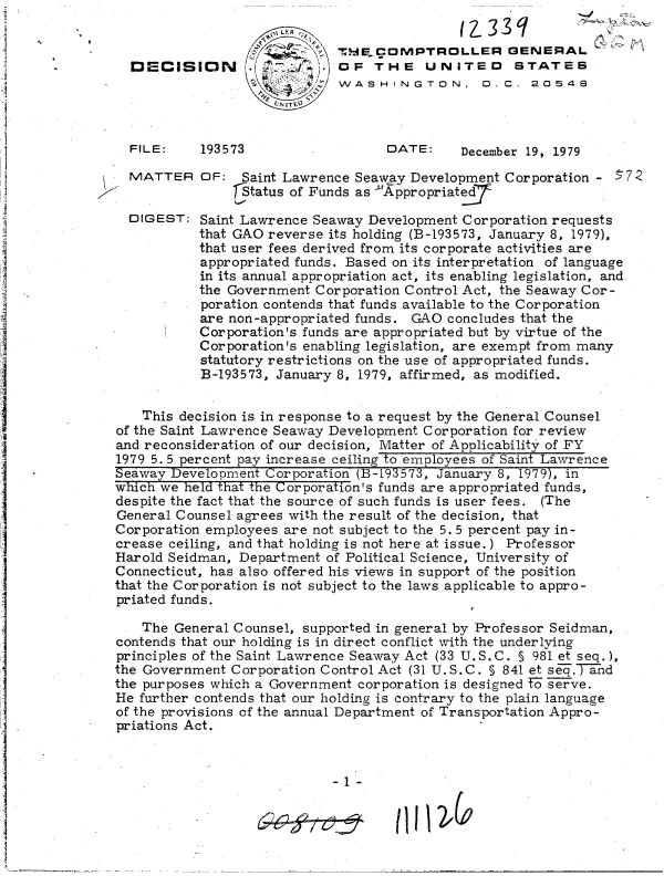 handle is hein.gao/gaobadhuw0001 and id is 1 raw text is: 


                           Th   . DE.MPTROLLER   GENERAL
DECISION      OF THE UNITED STATES
                           WASHINGTON, D. C. 20548
                   NrITE


193573


DATE:     December 19, 1979


MATTER


DIGE


OF:  Saint Lawrence Seaway Development  Corporation -
    DStatus of Funds as 'Appropriate


57Z


ST: Saint Lawrence Seaway Development  Corporation requests
    that GAO reverse its holding (B-193573, January 8, 1979),
    that user fees derived from its corporate activities are
    appropriated funds. Based on its interpretation of language
    in its annual appropriation act, its enabling legislation, and
    the Government Corporation Control Act, the Seaway Cor-
    poration contends that funds available to the Corporation
    are non-appropriated funds. GAO  concludes that the
    Corporation's funds are appropriated but by virtue of the
    Corporation's enabling legislation, are exempt from many
    statutory restrictions on the use of appropriated funds.
    B-193573, January 8, 1979, affirmed, as modified.


    This decision is in response to a request by the General Counsel
of the Saint Lawrence Seaway Development Corporation for review
and reconsideration of our decision, Matter of Applicability of FY
1979 5. 5 percent pay increase ceiling to employees of Saint Lawrence
Seaway Development  Corporation (B-193573, January 8, 1979), in
which we held that the Corporation's funds are appropriated funds,
despite the fact that the source of such funds is user fees. (The
General Counsel agrees with the result of the decision, that
Corporation employees are not subject to the 5. 5 percent pay in-
crease ceiling, and that holding is not here at issue.) Professor
Harold Seidman, Department  of Political Science, University of
Connecticut, has also offered his views in support of the position
that the Corporation is not subject to the laws applicable to appro-
priated funds.

    The General Counsel, supported in general by Professor Seidman,
contends that our holding is in direct conflict with the underlying
principles of the Saint Lawrence Seaway Act (33 U.S.C. 5 981 et seq.),
the Government Corporation Control Act (31 U.S.C. § 841 et seT.T hd
the purposes which a Government corporation is designed fT serve.
He further contends that our holding is contrary to the plain language
of the provisions of the annual Department of Transportation Appro-
priations Act.



                            -1-


11112)CO


FILE:


