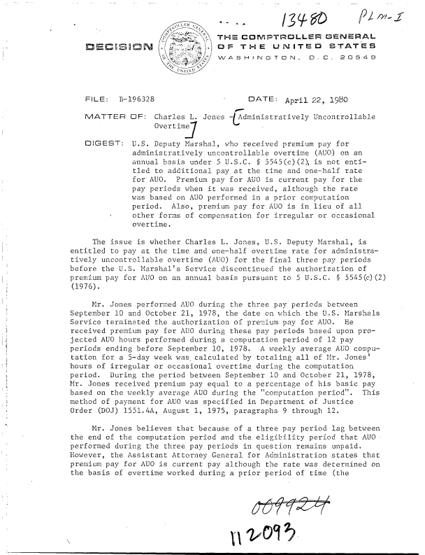 handle is hein.gao/gaobadiep0001 and id is 1 raw text is: 



                                THE   CGMPTROLLER GENERAL
                       /         OF   THE    UNITED      BTATES
                             /4:WASHINGTON. D. C. 20548




   FILE:   B-196328                    DATE:   April 22, 1980

   MATTER OF: Charles L. Jones -(Administratively Uncontrollable
                   Overtim1.

   DIGEST: U.S. Deputy   Marshal, who received premium pay for
              administratively uncontrollable overtime (AUG) on an
              annual basis under 5 U.S.C. § 5545(c)(2), is not enti-
              tled to additional pay at the time and one-half rate
              for AUO. Premium pay for AUO is current pay for the
              pay periods when it was received, although the rate
              was based on AUG performed in a prior computation
              period. Also, premium pay for AUO is in lieu of all
              other forms of compensation for irregular or occasional
              overtime.

     The issue is whether Charles L. Jones, U.S. Deputy Marshal, is
entitled to pay at the time and one-half overtime rate for administra-
tively uncontrollable overtime (AUG) for the final three pay periods
before the U.S. Marshal's Service discontinued the authorization of
premium pay for AUO on an annual basis pursuant to 5 U.S.C. § 5545(c)(2)
(1976).

     Mr. Jones performed AUO during the three pay periods between
September 10 and October 21, 1978, the date on which the U.S. Marshals
Service terminated the authorization of premium pay for AUO. He
received premium pay for AUO during these pay periods based upon pro-
jected AUO hours performed during a computation period of 12 pay
periods ending before September 10, 1978. A weekly average AUO compu-
tation for a 5-day week was calculated by totaling all of Mr. Jones'
hours of irregular or occasional overtime during the computation
period.  During the period between September 10 and October 21, 1978,
Mr. Jones received premium pay equal to a percentage of his basic pay
based on the weekly average AUO during the computation period. This
method of payment for AUO was specified in Department of Justice
Order (DOJ) 1551.4A, August 1, 1975, paragraphs 9 through 12.

     Mr. Jones believes that because of a three pay period lag between
the end of the computation period and the eligibility period that AUO
performed during the three pay periods in question remains unpaid.
However, the Assistant Attorney General for Administration states that
premium pay for AUO is current pay although the rate was determined on
the basis of overtime worked during a prior period of time (the



