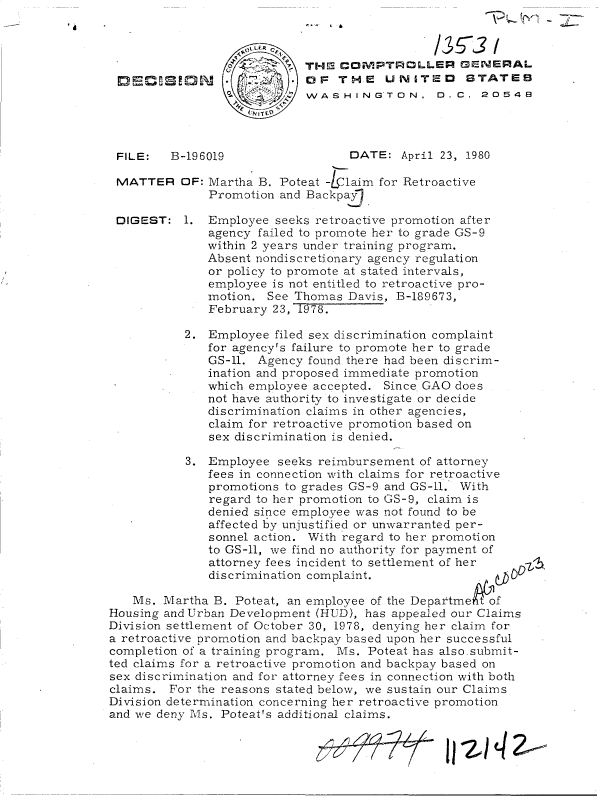 handle is hein.gao/gaobadifd0001 and id is 1 raw text is: 










FILE:   B-196019


MATTER


DIGEST:


THE  COMPTROLLER GENERAL
OjF  TH~E  UNITED~ STATEB
WASHINGTON, D. C. 20548




      DATE:   April 23, 1980


OF: Martha B. Poteat -1laim for Retroactive
    Promotion and Backpay

1.  Employee seeks retroactive promotion after
    agency failed to promote her to grade GS-9
    within 2 years under training program.
    Absent nondiscretionary agency regulation
    or policy to promote at stated intervals,
    employee is not entitled to retroactive pro-
    motion. See Thomas  Davis, B-189673,
    February 23, 1978.

2.  Employee filed sex discrimination complaint
    for agency's failure to promote her to grade
    GS-11. Agency found there had been discrim-
    ination and proposed immediate promotion
    which employee accepted. Since GAO does
    not have authority to investigate or decide
    discrimination claims in other agencies,
    claim for retroactive promotion based on
    sex discrimination is denied.

 3. Employee  seeks reimbursement of attorney
    fees in connection with claims for retroactive
    promotions to grades GS-9 and GS-11. With
    regard to her promotion to GS-9, claim is
    denied since employee was not found to be
    affected by unjustified or unwarranted per-
    sonnel action. With regard to her promotion
    to GS-11, we find no authority for payment of
    attorney fees incident to settlement of her
    discrimination complaint.


   Ms.  Martha B. Poteat, an employee of the DepartmekRtof
Housing and Urban Development (HUD), has appealed our Claims
Division settlement of October 30, 1978, denying her claim for
a retroactive promotion and backpay based upon her successful
completion of a training program. Ms. Poteat has also.submit-
ted claims for a retroactive promotion and backpay based on
sex discrimination and for attorney fees in connection with both
claims.  For the reasons stated below, we sustain our Claims
Division determination concerning her retroactive promotion
and we deny Ms. Poteat's additional claims.


11 -2 1 4 2,----


OLD,, L


7


