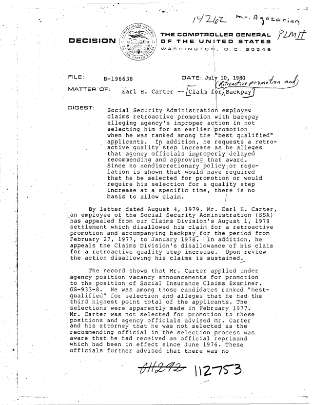 handle is hein.gao/gaobadika0001 and id is 1 raw text is: 



                        THE  COMPTROLLER GENERAL
DECISION                OF  THE   UNITED STATES
                        WASHINGTON. D. C. 20548


FILE:


MATTER'


DIGEST:


B-196638              DATE: Jul 10, 1980

OF:   Earl H. Carter --1aim   fy


  Social Security Administration employee
  claims retroactive promotion with backpay
  alleging agency's improper action in not
  selecting him for an earlier promotion
  when he was ranked among the best qualified
  applicants.  In addition, he requests a retro-
  active quality step increase as he alleges
  that agency officials improperly delayed
  recommending and approving that award.
  Since no nondiscretionary policy or regu-
  lation is shown that would have required
  that he be selected for promotion or would
  require his selection for a quality step
  increase at a specific time, there is no
  basis to allow claim.


     By letter dated August 4, 1979, Mr. Earl H. Carter,
an employee of the Social Security Administration (SSA)
has appealed from our Claims Division's August 1, 1979
settlement which disallowed his claim for a retroactive
promotion and accompanying backpay for the period from
February 27, 1977, to January 1978. In addition, he
appeals the Claims Division's disallowance of his claim
for a retroactive quality step increase. Upon review
the action disallowing his claims is sustained.

     The record shows that Mr. Carter applied under
agency position vacancy announcements for promotion
to the position of Social Insurance Claims Examiner,
GS-933-8.  He was among those candidates ranked best-
qualified for selection and alleges that he had the
third highest point total of the applicants. The
selections were apparently made in February 1977.
Mr. Carter was not selected for promotion to these
positions and agency officials advised M4r. Carter
and his attorney that he was not selected as the
recommending official in the selection process was
aware that he had received an official reprimand
which had been in effect since June 1976. These
officials further advised that there was no


                   d#44-  z Z27  23


   I

I2~1~/j


*


4


/ Y . 24 Z_


4


