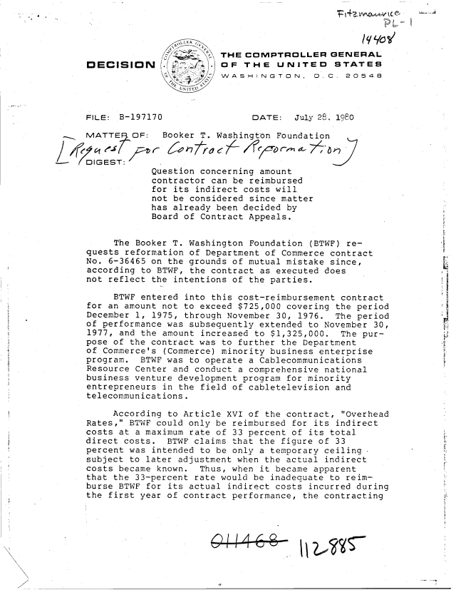 handle is hein.gao/gaobadilh0001 and id is 1 raw text is: 




                             THE COMPTROLLER GENERAL
     DECISION (.             OF  THE   UNITED    STATES
                             WASHINGTON. D. C. 20548



     FILE: B-197170                DATE:  July 28, 1980

     MATTE   OF:   Booker T. Washington Foundation


---  DIGEST:.
                 Question concerning amount
                 contractor can be reimbursed
                 for its indirect costs will
                 not be considered since matter
                 has already been decided by
                 Board of Contract Appeals.


          The Booker T. Washington Foundation (BTWF) re-
     quests reformation of Department of Commerce contract
     No. 6-36465 on the grounds of mutual mistake since,
     according to BTWF, the contract as executed does
     not reflect the intentions of the parties.

          BTWF entered into this cost-reimbursement contract
     for an amount not to exceed $725,000 covering the period
     December 1, 1975, through November 30, 1976. The period
     of performance was subsequently extended to November 30,
     1977, and the amount increased to $1,325,000. The pur-
     pose of the contract was to further the Department
     of Commerce's (Commerce) minority business enterprise
     program.  BTWF was to operate a Cablecommunications
     Resource Center and conduct a comprehensive national
     business venture development program for minority
     entrepreneurs in the field of cabletelevision and
     telecommunications.

          According to Article XVI of the contract, Overhead
     Rates, BTWF could only be reimbursed for its indirect
     costs at a maximum rate of 33 percent of its total
     direct costs.  BTWF claims that the figure of 33
     percent was intended to be only a temporary ceiling
     subject to later adjustment when the actual indirect
     costs became known. Thus, when it became apparent
     that the 33-percent rate would be inadequate to reim-
     burse BTWF for its actual indirect costs incurred during
     the first year of contract performance, the contracting




                           I10


