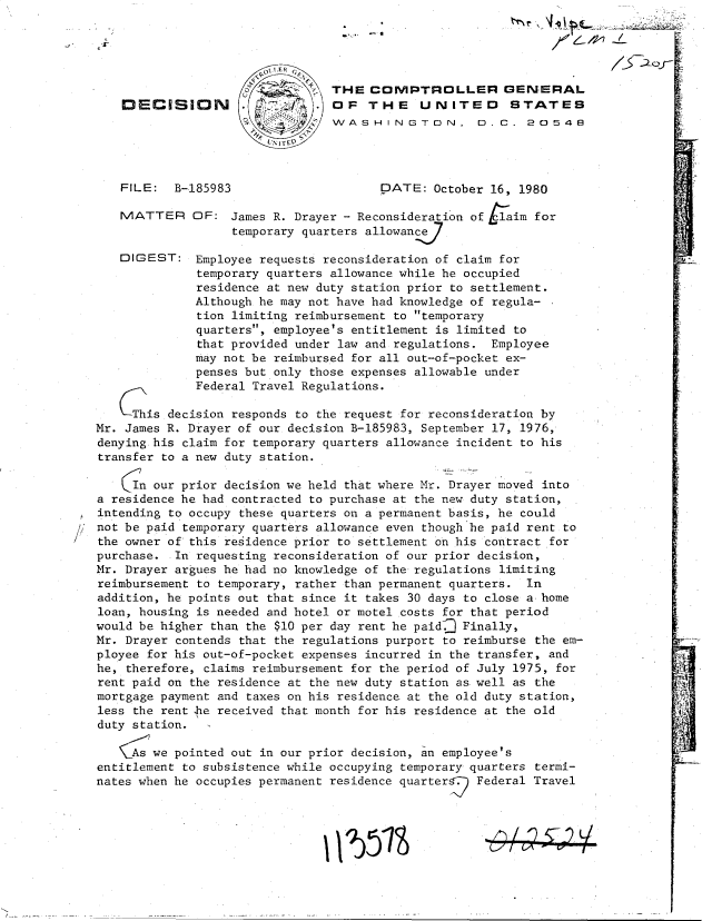 handle is hein.gao/gaobadiqc0001 and id is 1 raw text is: 






DECISION





FILE:  B-185983


MATTER


DIGEST:


THE  COMVPTROLLER GENERAL
OF   THE UNITED STATES
WVASHINGTON, D.C. 20548




       DATE:  October 16, 1980


OF:  James R. Drayer - Reconsideration of Laim for
     temporary quarters allowance

Employee requests reconsideration of claim for
temporary quarters allowance while he occupied
residence at new duty station prior to settlement.
Although he may not have had knowledge of regula-
tion limiting reimbursement to temporary
quarters, employee's entitlement is limited to
that provided under law and regulations. Employee
may not be reimbursed for all out-of-pocket ex-
penses but only those expenses allowable under
Feder.al Trave ReJ. JA~Ltlato


     This decision responds to the request for reconsideration by
Mr. James R. Drayer of our decision B-185983, September 17, 1976,
denying.his claim for temporary quarters allowance incident to his
transfer to a new duty station.

     In our prior decision we held that where Mr. Drayer moved into
a residence he had contracted to purchase at the new duty station,
intending to occupy these quarters on a permanent basis, he could
not be paid temporary quarters allowance even though he paid rent to
the owner of this residence prior to settlement on his contract for
purchase.  In requesting reconsideration of our prior decision,
Mr. Drayer argues he had no knowledge of the regulations limiting
reimbursement to temporary, rather than permanent quarters. In
addition, he points out that since it takes 30 days to close a- home
loan, housing is needed and hotel or motel costs for that period
would be higher than the $10 per day rent he paid.] Finally,
Mr. Drayer contends that the regulations purport to reimburse the em-
ployee for his out-of-pocket expenses incurred in the transfer, and
he, therefore, claims reimbursement for the period of July 1975, for
rent paid on the residence at the new duty station as well as the
mortgage payment and taxes on his residence at the old duty station,
less the rent he received that month for his residence at the old
duty station.

     As we pointed out in our prior decision, an employee's
entitlement to subsistence while occupying temporary quarters termi-
nates when he occupies permanent residence quarter  Federal Travel


.   1 L   _4. L


'I!


11 1  53S


