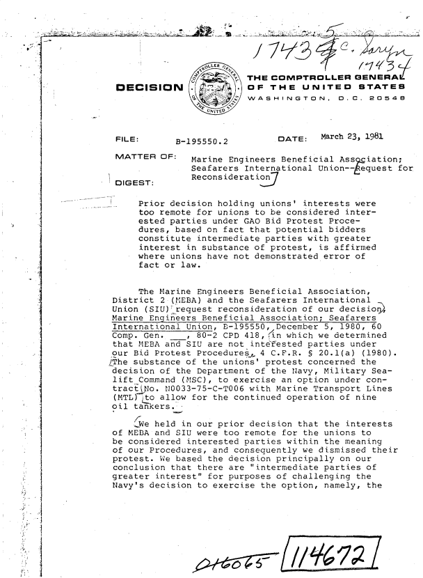 handle is hein.gao/gaobadjfo0001 and id is 1 raw text is: 







                                       THE COMPTROLLER GENERAi
                DECISION               OF THE UNITED       STATES
                                       WASHINGTON, 0.C. 20548



                FILE:     B-195550.2         DATE:   March 23, 1981

                MATTER OF:   Marine Engineers Beneficial Assiation;
                             Seafarers International Union-- equest for
                             Recons ideration7
               DIGEST:

                    Prior decision holding unions' interests were
                    too remote for unions to be considered inter-
                    ested parties under GAO Bid Protest Proce-
                    dures, based on fact that potential bidders
                    constitute intermediate parties with greater
                    interest in substance of protest, is affirmed
                    where unions have not demonstrated error of
                    fact or law.


                    The Marine Engineers Beneficial Association,
               District 2 (MEBA) and the Seafarers International
               Union (SIU);request reconsideration of our decisio,
               Marine Engineers Beneficial Association; Seafarers
               International Union, B-195550, December 5, 1980, 60
               Comp. Gen.   , 80-2 CPD 418,./n which we determined
               that MEBA and SIU are not intef'ested parties under
               our Bid Protest Procedures, 4 C.F.R. S 20.1(a) (1980).
               LThe substance of the unions' protest concerned the
               decision of the Department of the Navy, Military Sea-
               lift Command (MSC), to exercise an option under con-
               tracttj'No. N0033-75-C-T006 with Marine Transport Lines
               (MTL) 'o allow for the continued operation of nine
               oil tankers..,

                   SWe held in our prior decision that the interests
  Iof MEDA and SIU were too remote for the unions to
               be considered interested parties within the meaning
               of our Procedures, and consequently we dismissed their
               protest. We based the decision principally on our
               conclusion that there are intermediate parties of
               greater interest for purposes of challenging the
               Navy's decision to exercise the option, namely, the

, .1

I, ,


