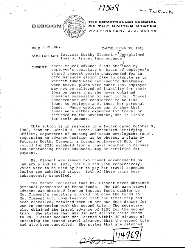 handle is hein.gao/gaobadjgn0001 and id is 1 raw text is: 




THE COMPTROLLER GENERAL
OF THE UNITED STATES
WASHINGTON. 0.C. 2054e


FILE: B-20

MATTER


DIGEST:


0867                  DATE: March 30, 1981

OF: Patricia Worthy Clement -/Unexplained
    loss of travel fund advanc

Where travel advance funds obtained by
employee's secretary on basis of employee's
signed request remain unaccounted for in
circumstances giving rise to dispute as to
whether funds were returned'to Government
when travel plans were cancelled, employee
may not be relieved of liability for their
loss on basis that she never obtained
physical possession of such funds. Travel
advancements are considered to be like
loans to employee and, thus, her personal
funds. Where employee cannot show that
funds were either expended for travel or
refunded to the Government, she is liable
for their amount.


     This action is in response to a letter dated October 9,
1980, from Mr. Gerald R. Pierce, Authorized Certifying
Officer, Department of Housing and Urban Development (HUD),
requesting an advance decision as to whether a claim by
Patricia Worthy Clement, a former employee of HUD, for
refund for $230 withheld from a travel voucher to recover
two outstanding travel advances, may be certified for
payment.

     Ms. Clement was issued two travel advancements on
January 9 and 18, 1978, for $80 and $150 respectively,
which were to be used by her to pay her travel expenses
during two scheduled trips. Both of these trips were
subsequently cancelled.

     The record indicates that Ms. Clement never obtained
personal possession of these funds. The $80 cash travel
advance was obtained from an imprest funds cashier by
Ms. Clement's secretary who did not give the funds to
Ms. Clement but, upon learning that the first trip had
been cancelled, retained them in her own desk drawer for
use in connection with the second trip. The secretary
also obtained the travel advance of $150 for the second
trip. She states that she did not deliver these funds
to Ms. Clement because she learned within 30 minutes of
obtaining the second travel advance, that the second trip
had also been cancelled. She states that she returned


tl -. Z tj k-,o W 11


