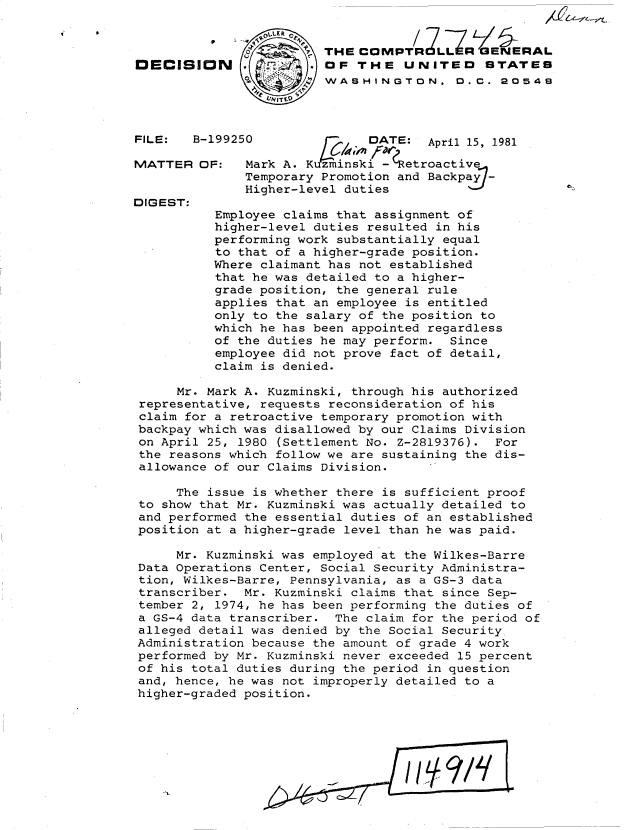 handle is hein.gao/gaobadjhh0001 and id is 1 raw text is: 


                       7THE COPI                E 4 RAL
OECISION                OF THE UNITEO        STATEB
                        WASHINGTON. 0.C. 20549




FILE:   B-199250              DATE: April 15, 1981

MATTER OF:    Mark A. Kuzminski -(Retroactive
              Temporary Promotion and Backpay7-
              Higher-level duties
DIGEST:
          Employee claims that assignment of
          higher-level duties resulted in his
          performing work substantially equal
          to that of a higher-grade position.
          Where claimant has not established
          that he was detailed to a higher-
          grade position, the general rule
          applies that an employee is entitled
          only to the salary of the position to
          which he has been appointed regardless
          of the duties he may perform. Since
          employee did not prove fact of detail,
          claim is denied.

      Mr. Mark A. Kuzminski, through his authorized
 representative, requests reconsideration of his
 claim for a retroactive temporary promotion with
 backpay which was disallowed by our Claims Division
 on April 25, 1980 (Settlement No. Z-2819376). For
 the reasons which follow we are sustaining the dis-
 allowance of our Claims Division.

     The issue is whether there is sufficient proof
 to show that Mr. Kuzminski was actually detailed to
 and performed the essential duties of an established
 position at a higher-grade level than he was paid.

     Mr. Kuzminski was employed at the Wilkes-Barre
 Data Operations Center, Social Security Administra-
 tion, Wilkes-Barre, Pennsylvania, as a GS-3 data
 transcriber. Mr. Kuzminski claims that since Sep-
 tember 2, 1974, he has been performing the duties of
 a GS-4 data transcriber. The claim for the period of
 alleged detail was denied by the Social Security
 Administration because the amount of grade 4 work
 performed by Mr. Kuzminski never exceeded 15 percent
 of his total duties during the period in question
 and, hence, he was not improperly detailed to a
 higher-graded position.


