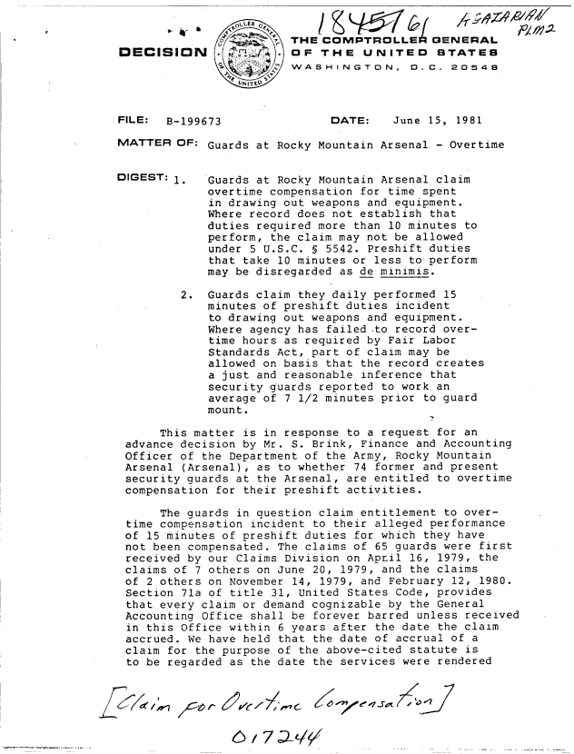 handle is hein.gao/gaobadjlm0001 and id is 1 raw text is: 

                        THE COMPTROLLE 0ENERAL
DECISION                OF THE UNITED STATES
                        WASHINGTON. 0. C. 20548


FILE: B-199673


DATE:    June 15, 1981


MATTER OF: Guards at Rocky Mountain Arsenal - Overtime


DIGEST: 1.   Guards at Rocky Mountain Arsenal claim
             overtime compensation for time spent
             in drawing out weapons and equipment.
             Where record does not establish that
             duties required more than 10 minutes to
             perform, the claim may not be allowed
             under 5 U.S.C. § 5542. Preshift duties
             that take 10 minutes or less to perform
             may be disregarded as de minimis.

         2. Guards claim they daily performed 15
             minutes of preshift duties incident
             to drawing out weapons and equipment.
             Where agency has failed .to record over-
             time hours as required by Fair Labor
             Standards Act, part of claim may be
             allowed on basis that the record creates
             a just and reasonable inference that
             security guards reported to work an
             average of 7 1/2 minutes prior to guard
             mount.

      This matter is in response to a request for an
 advance decision by Mr. S. Brink, Finance and Accounting
 Officer of the Department of the Army, Rocky Mountain
 Arsenal (Arsenal), as to whether 74 former and present
 security guards at the Arsenal, are entitled to overtime
 compensation for their preshift activities.

      The guards in question claim entitlement to over-
 time compensation incident to their alleged performance
 of 15 minutes of preshift duties for which they have
 not been compensated. The claims of 65 guards were first
 received by our Claims Division on Apnil 16, 1979, the
 claims of 7 others on June 20, 1979, and the claims
 of 2 others on November 14, 1979, and February 12, 1980.
 Section 71a of title 31, United States Code, provides
 that every claim or demand cognizable by the General
 Accounting Office shall be forever barred unless received
 in this Office within 6 years after the date the claim
 accrued. We have held that the date of accrual of a
 claim for the purpose of the above-cited statute is
 to be regarded as the date the services were rendered


            6,7JLL/S/
            7~ /I //11,6  eIxeSo7


