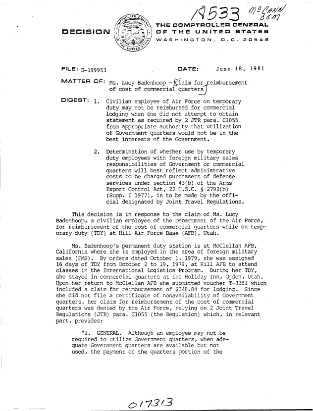 handle is hein.gao/gaobadjmc0001 and id is 1 raw text is: 



DECISION





FILE: B-199953


MATTER


DIGEST:


THE COMPTROLLER GENERAL
OF THE UNITED STATES
WASHINGTON. D.C. 20548


DATE:


June 18, 1981


OF: Ms. Lucy Badenhoop -[Claim for  eimbursement
     of cost of commercial quarters

1. Civilian employee of Air Force on temporary
    duty may not be reimbursed for commercial
    lodging when she did not attempt to obtain
    statement as required by 2 JTR para. C1055
    from appropriate authority that utilization
    of Government quarters would not be in the
    best interests of the Government.


            2. Determination of whether use by temporary
               duty employees with foreign military sales
               responsibilities of Government or commercial
               quarters will best reflect administrative
               costs to be charged purchasers of defense
               services under section 43(b) of the Arms
               Export Control Act, 22 U.S.C. S 2792(b)
               (Supp. I 1977), is to be made by the offi-
               cial designated by Joint Travel Regulations.

     This decision is in response to the claim of Ms. Lucy
Badenhoop, a civilian employee of the Department of the Air Force,
for reimbursement of the cost of commercial auarters while on temp-
orary duty (TDY) at Hill Air Force Base (AFB), Utah.

     Ms. Badenhoop's permanent duty station is at McClellan AFB,
California where she is employed in the area of foreign military
sales (FMS). By orders dated October 1, 1979, she was assigned
16 days of TDY from October 2 to 19, 1979, at Hill AFB to attend
classes in the International Logistics Program. During her TDY,
she stayed in commercial quarters at the Holiday Inn, Ogden, Utah.
Upon her return to McClellan AFB she submitted voucher T-3381 which
included a claim for reimbursement of $348.84 for lodging. Since
she did not file a certificate of nonavailabilitv of Government
quarters, her claim for reimbursement of the cost of commercial
quarters was denied by the Air Force, relying on 2 Joint Travel
Regulations (JTR) para. C1055 (the Regulation) which, in relevant
part, provides:

        I. GENERAL. Although an employee may not be
     required to utilize Government quarters, when ade-
     quate Government quarters are available but not
     used, the payment of the quarters portion of the








                      '/ 72,3


