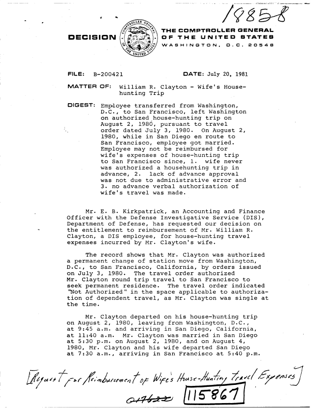 handle is hein.gao/gaobadjon0001 and id is 1 raw text is: 




OECISION (





FILE:  B-200421


MATTER


DIGEST:


THE COMPTROLLER GENERAL
OF THE UNITEO STATES
WASHINGTON. D. C. 20548




      DATE: July 20, 1981


OF: William R. Clayton - Wife's House-
     hunting Trip

Employee transferred from Washington,
D.C., to San Francisco, left Washington
on authorized house-hunting trip on
August 2, 1980, pursuant to travel
order dated July 3, 1980. On August 2,
1980, while in San Diego en route to
San Francisco, employee got married.
Employee may not be reimbursed for
wife's expenses of house-hunting trip
to San Francisco since, 1. wife never
was authorized a househunting trip in
advance, 2. lack of advance approval
was not due to administrative error and
3. no advance verbal authorization of
wife's travel was made.


     Mr. E. B. Kirkpatrick, an Accounting and Finance
Officer with the Defense Investigative Service (DIS),
Department of Defense, has requested our decision on
the entitlement to reimbursement of Mr. William R.
Clayton, a DIS employee, for house-hunting travel
expenses incurred by Mr. Clayton's wife.

     The record shows that Mr. Clayton was authorized
a permanent change of station move from Washington,
D.C., to San Francisco, California, by orders issued
on July 3, 1980. The travel order authorized
Mr. Clayton round trip travel to San Francisco to
seek permanent residence. The travel order indicated
'Not Authorized in the space applicable to authoriza-
tion of dependent travel, as Mr. Clayton was single at
the time.

     Mr. Clayton departed on his house-hunting trip
on August 2, 1980, leaving from Washington, D.C.,
at 9:45 a.m. and arriving in San Diego, California,
at 11:40 a.m. Mr. Clayton was married in San Diego
at 5:30 p.m. on August 2, 1980, and on August 4,
1980, Mr. Clayton and his wife departed San Diego
at 7:30 a.m., arriving in San Francisco at 5:40 p.m.



