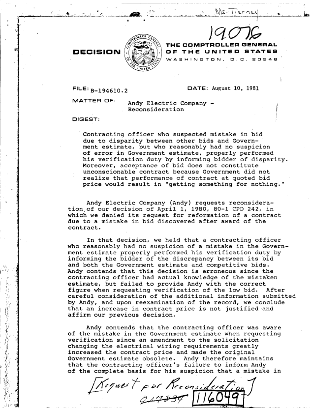 handle is hein.gao/gaobadjpw0001 and id is 1 raw text is: 




                  01,LER
                .~        THE COMPTROLLER GENERAL
 DECISION                 OF THE UNITED STATES
                          WASHINGTON, 0.C. 20548
                  VINITED


 FILE: B-194610.2              DATE: August 10, 1981

 MATTER OF:     Andy Electric Company -
                Reconsideration                        /
 DIGEST:

    Contracting officer who suspected mistake in bid
    due to disparity between other bids and Govern-
    ment estimate, but who reasonably had no suspicion
    of error in Government estimate, properly performed
    his verification duty by informing bidder of disparity.
    Moreover, acceptance of bid does not constitute
    unconscionable contract because Government did not
    realize that performance of contract at quoted bid
    price would result in getting something for nothing.


    Andy Electric Company (Andy) requests reconsidera-
tion of our decision of April 1, 1980, 80-1 CPD 242, in
which we denied its request for reformation of a contract
due to a mistake in bid discovered after award of the
contract.

     In that decision, we held that a contracting officer
who reasonably had no suspicion of a mistake in the Govern-
ment estimate properly performed his verification duty by
informing the bidder of the discrepancy between its bid
and both the Government estimate and competitive bids.
Andy contends that this decision is erroneous since the
contracting officer had actual knowledge of the mistaken
estimate, but failed to provide Andy with the correct
figure when requesting verification of the low bid. After
careful consideration of the additional information submitted
by Andy, and upon reexamination of the record, we conclude
that an increase in contract price is not justified and
affirm our previous decision.

     Andy contends that the contracting officer was aware
of the mistake in the Government estimate when requesting
verification since an amendment to the solicitation
changing the electrical wiring requirements greatly
increased the contract price and made the original
Government estimate obsolete. Andy therefore maintains
that the contracting officer's failure to inform Andy
of the complete basis for his suspicion that a mistake in


