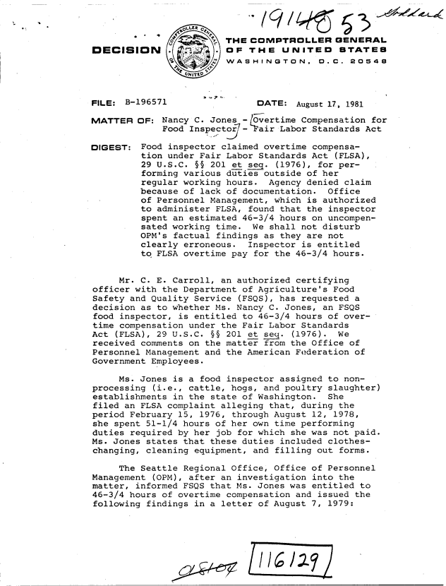 handle is hein.gao/gaobadjqq0001 and id is 1 raw text is: 




DECISION (





FILE: B-196571


MATTER


DIGEST:


THE COMPTROLLER GENERAL
OF THE UNITED STATE8
WASHINGTON. D.C. 20548




      DATE: August 17, 1981


OF: Nancy C. Jones -l Overtime Compensation for
     Food Inspector7 Fair Labor Standards Act

 Food inspector claimed overtime compensa-
 tion under Fair Labor Standards Act (FLSA),
 29 U.S.C. §§ 201 et seq. (1976), for per-
 forming various duties outside of her
 regular working hours. Agency denied claim
 because of lack of documentation. Office
 of Personnel Management, which is authorized
 to administer FLSA, found that the inspector
 spent an estimated 46-3/4 hours on uncompen-
 sated working time. We shall not disturb
 OPM's factual findings as they are not
 clearly erroneous. Inspector is entitled
 to FLSA overtime pay for the 46-3/4 hours.


     Mr. C. E. Carroll, an authorized certifying
officer with the Department of Agriculture's Food
Safety and Quality Service (FSQS), has requested a
decision as to whether Ms. Nancy C. Jones, an FSQS
food inspector, is entitled to 46-3/4 hours of over-
time compensation under the Fair Labor Standards
Act (FLSA), 29 U.S.C. §§ 201 et seq. (1976). We
received comments on the matter from the Office of
Personnel Management and the American Federation of
Government Employees.

     Ms. Jones is a food inspector assigned to non-
processing (i.e., cattle, hogs, and poultry slaughter)
establishments in the state of Washington. She
filed an FLSA complaint alleging that, during the
period February 15, 1976, through August 12, 1978,
she spent 51-1/4 hours of her own time performing
duties required by her job for which she was not paid.
Ms. Jones states that these duties included clothes-
changing, cleaning equipment, and filling out forms.

     The Seattle Regional Office, Office of Personnel
Management (OPM), after an investigation into the
matter, informed FSQS that Ms. Jones was entitled to
46-3/4 hours of overtime compensation and issued the
following findings in a letter of August 7, 1979:


Ib~I27


e.


