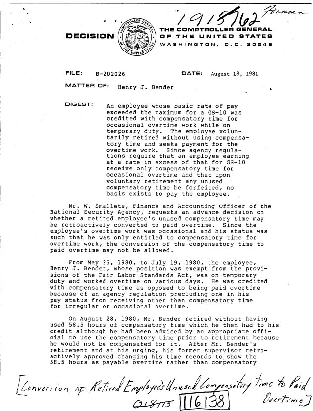 handle is hein.gao/gaobadjqu0001 and id is 1 raw text is: 




OECISION





FILE:   B-202026


THE COMPTROLLER GENERAL
OF THE UNITED STATES
WASHINGTON. 0.C. 20548



      DATE:  August 18, 1981


MATTER OF: Henry J. Bender


DIGEST:


An employee whose oasic rate of pay
exceeded the maximum for a GS-10 was
credited with compensatory time for
occasional overtime work while on
temporary duty. The employee volun-
tarily retired without using compensa-
tory time and seeks payment for the
overtime work. Since agency regula-
tions require that an employee earning
at a rate in excess of that for GS-10
receive only compensatory time for
occasional overtime and that upon
voluntary retirement any unused
compensatory time be forfeited, no
basis exists to pay the employee.


     Mr. W. Smallets, Finance and Accounting Officer of the
National Security Agency, requests an advance decision on
whether a retired employee's unused compensatory time may
be retroactively converted to paid overtime. Since the
employee's overtime work was occasional and his status was
such that he was only entitled to compensatory time for
overtime work, the conversion of the compensatory time to
paid overtime may not be allowed.

     From May 25, 1980, to July 19, 1980, the employee,
Henry J. Bender, whose position was exempt from the provi-
sions of the Fair Labor Standards Act, was on temporary
duty and worked overtime on various days. He was credited
with compensatory time as opposed to being paid overtime
because of an agency regulation precluding one in his
pay status from receiving other than compensatory time
for irregular or occasional overtime.

     On August 28, 1980, Mr. Bender retired without having
used 58.5 hours of compensatory time which he then had to his
credit although he had been advised by an appropriate offi-
cial to use the compensatory time prior to retirement because
he would not be compensated for it. After Mr. Bender's
retirement and at his urging, his former supervisor retro-
actively approved changing his time records to show the
58.5 hours as payable overtime rather than compensatory


.e-,7773 -/-j  A'j.


