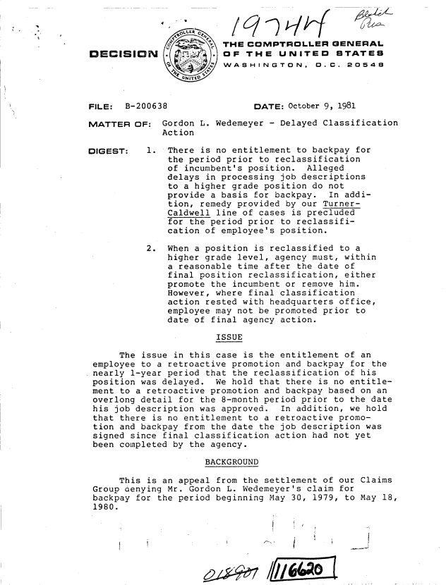 handle is hein.gao/gaobadjus0001 and id is 1 raw text is: 




IECISI0





FILE:  B-20

MATTER OF


DIGEST:


N 03



0638


THE COMPTROLLER GENERAL
OF THE UNITED STATES
WASHINGTON. 0.C. 20548



      DATE: October 9, 1981


   Gordon L. Wedemeyer - Delayed Classification
   Action

1. There is no entitlement to backpay for
    the period prior to reclassification
    of incumbent's position. Alleged
    delays in processing job descriptions
    to a higher grade position do not
    provide a basis for backpay. In addi-
    tion, remedy provided by our Turner-
    Caldwell line of cases is precluded
    for the period prior to reclassifi-
    cation of employee's position.


          2. When a position is reclassified to a
              higher grade level, agency must, within
              a reasonable time after the date of
              final position reclassification, either
              promote the incumbent or remove him.
              However, where final classification
              action rested with headquarters office,
              employee may not be promoted prior to
              date of final agency action.

                       ISSUE

     The issue in this case is the entitlement of an
employee to a retroactive promotion and backpay for the
nearly 1-year period that the reclassification of his
position was delayed. We hold that there is no entitle-
ment to a retroactive promotion and backpay based on an
overlong detail for the 8-month period prior to the date
his job description was approved. In addition, we hold
that there is no entitlement to a retroactive promo-
tion and backpay from the date the job description was
signed since final classification action had not yet
been completed by the agency.

                     BACKGROUND

     This is an appeal from the settlement of our Claims
Group denying Mr. Gordon L. Wedemeyer's claim for
backpay for the period beginning May 30, 1979, to May 18,
1980.


wo


