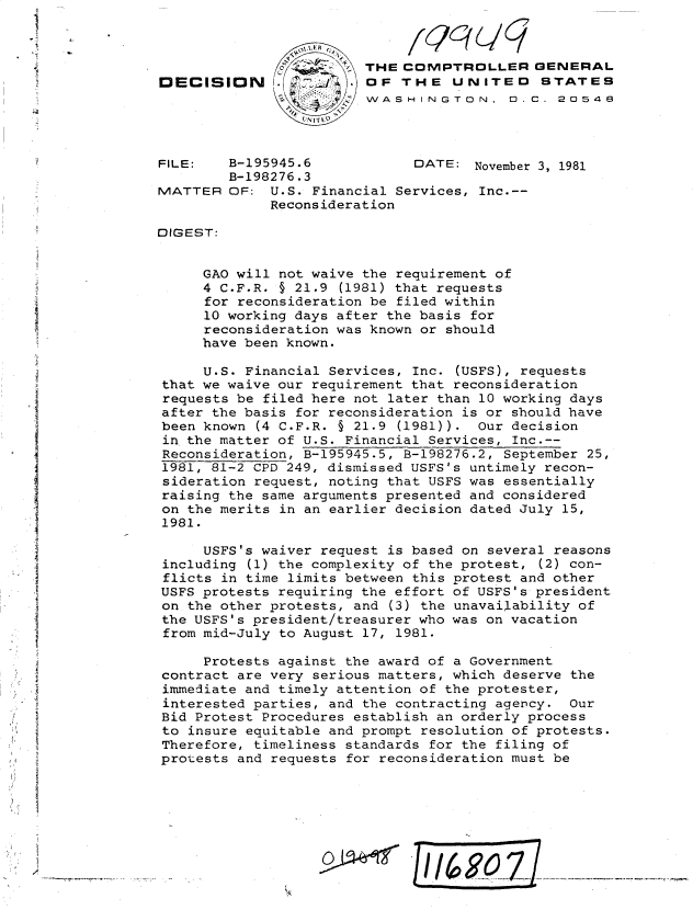 handle is hein.gao/gaobadjvz0001 and id is 1 raw text is: 



                                       THE COMPTROLLER GENERAL
               DECISION                OF THE UNITED 5TATES
                                       WASHINGTON, D. C. 20548




               FILE:   B-195945.6            DATE: November 3, 1981
                       B-198276.3
               MATTER OF: U.S. Financial Services, Inc.--
                            Reconsideration

               DIGEST:


                    GAO will not waive the requirement of
                    4 C.F.R. § 21.9 (1981) that requests
                    for reconsideration be filed within
                    10 working days after the basis for
                    reconsideration was known or should
                    have been known.

                    U.S. Financial Services, Inc. (USFS), requests
               that we waive our requirement that reconsideration
               requests be filed here not later than 10 working days
               after the basis for reconsideration is or should have
               been known (4 C.F.R. § 21.9 (1981)). Our decision
               in the matter of U.S. Financial Services, Inc.--
               Reconsideration, B-195945.5, B-198276.2, September 25,
               1981, 81-2 CPD 249, dismissed USFS's untimely recon-
               sideration request, noting that USFS was essentially
               raising the same arguments presented and considered

               on the merits in an earlier decision dated July 15,
               1981.

                    USFS's waiver request is based on several reasons
               including (1) the complexity of the protest, (2) con-
*flicts in time limits between this protest and other
               USFS protests requiring the effort of USFS's president
               on the other protests, and (3) the unavailability of
               the USFS's president/treasurer who was on vacation
               from mid-July to August 17, 1981.

                    Protests against the award of a Government
               contract are very serious matters, which deserve the
4  immediate and timely attention of the protester,
               interested parties, and the contracting agency. Our
               Bid Protest Procedures establish an orderly process
               to insure equitable and prompt resolution of protests.
               Therefore, timeliness standards for the filing of
               protests and requests for reconsideration must be




      i                                     II      oz


