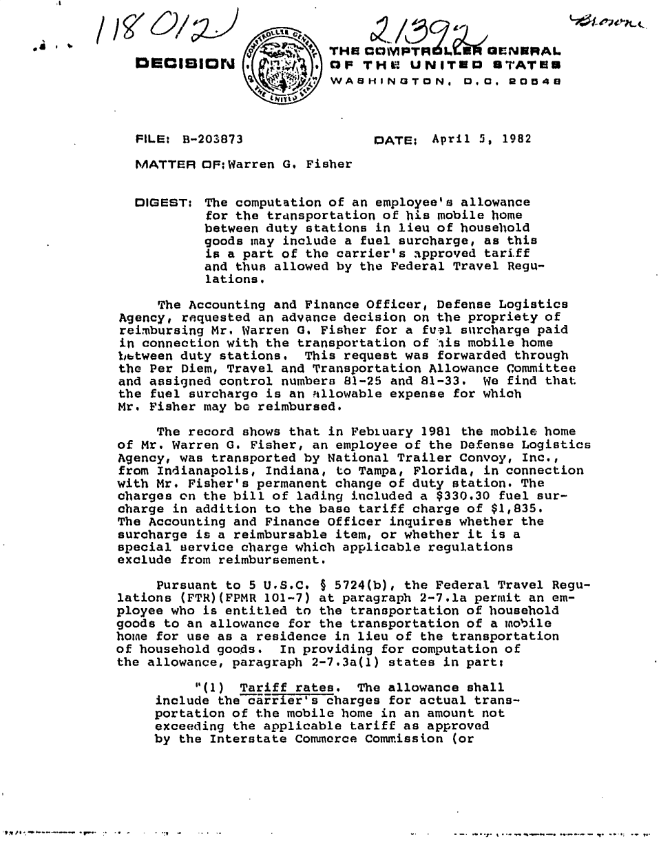 handle is hein.gao/gaobadkew0001 and id is 1 raw text is: 







  FILE: B-2038373                 DATE; April 5, 1982
  MATTER   MF:HWarren G, Fisher


  DIGEST: The computation of an employee's allowance
            for the transportation of his mobile home
            between duty stations in lieu of household
            goods may include a fuel surcharge, as this
            ip a part of the carrier's approved tariff
            and thus allowed by the Federal Travel Regu-
            lations.

     The Accounting and Finance Officer, Defense Logistics
Agency, requested an advince decision on the propriety of
reimbursing Mr, Warren G. Fisher for a fufl surcharge paid
in connection with the transportation of t.is mobile home
bbtween duty stations.   This request was forwarded through
the Per Diem, Travel and Transportation Allowance Committee
and assigned control numbers 81-25 and 81-33.   We find that
the fuel surcharge is an nllowable expense for which
Mr. Fisher may be reimbursed.

     The record shows that in Febtuary 1981 the mobile home
of Mr. Warren G. Fisher, an employee of the Defense Logistics
Agency, was transported by National Trailer Convoy, Inc.,
from Indianapolis, Indiana, to Tampa, Florida, in connection
with Mr. Fisher's permanent change of duty station. The
charges on the bill of lading included a $330.30 fuel sur-
charge in addition to the base tariff charge of $1,835.
The Accounting and Finance officer inquires whether the
surcharge is a reimbursablehitem, or whether it is a
special service charge which applicable regulations
exclude from reimbursement.

     Pursuant to 5 U98.C. § 5724(b), the Federal Travel Regu-
lations (FTR)(FPMR 101-7) at paragraph 2-7.la permit an em-
ployee who is entitled to the transportation of household
goods to an allowance for the transportation of a modile
home for use as a residence in lieu of the transportation
of household goods.   In providing for computation of
the allowance, paragraph 2-7.3a(1) states in part:
          (1) Tariff rates. The allowance shall
     includethe'scharges for actual trans-
     portation of the mobile home in an amount not
     exceeding the applicable tariff as approved
     by the Interstate Commerce Commission (or


- -. *7-j. ~-y %-q-.bq -. *w.. --~* - -*.~ 0; - ~ yE.


V qf p 0 . , -P *- - - -.-   , V '-  ;.  . Q  ,


