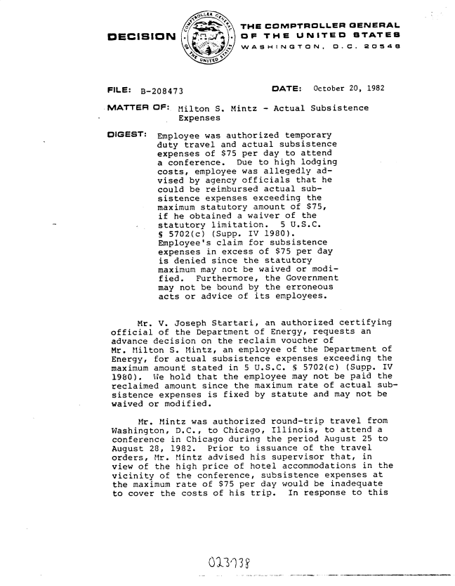 handle is hein.gao/gaobadkrl0001 and id is 1 raw text is: 


DECISION





FILE: B-208473


MATTER


DIGEST:


THE COMPTROLLER GENERAL
OF THE UNITEO STATES
WASHINGTON, D.C. 2D548



      DATE:   October 20, 1982


OF: Milton S. Mintz - Actual Subsistence
     Expenses

 Employee was authorized temporary
 duty travel and actual subsistence
 expenses of $75 per day to attend
 a conference. Due to high lodging
 costs, employee was allegedly ad-
 vised by agency officials that he
 could be reimbursed actual sub-
 sistence expenses exceeding the
 maximum statutory amount of $75,
 if he obtained a waiver of the
 statutory limitation. 5 U.S.C.
 S 5702(c) (Supp. IV 1980).
 Employee's claim for subsistence
 expenses in excess of $75 per day
 is denied since the statutory
 maximum may not be waived or modi-
 fied. Furthermore, the Government
 may not be bound by the erroneous
 acts or advice of its employees.


     Mr. V. Joseph Startari, an authorized certifying
official of the Department of Energy, requests an
advance decision on the reclaim voucher of
Mr. Milton S. Mintz, an employee of the Department of
Energy, for actual subsistence expenses exceeding the
maximum amount stated in 5 U.S.C. S 5702(c) (Supp. IV
1980). We hold that the employee may not be paid the
reclaimed amount since the maximum rate of actual sub-
sistence expenses is fixed by statute and may not be
waived or modified.

     Mr. Mintz was authorized round-trip travel from
Washington, D.C., to Chicago, Illinois, to attend a
conference in Chicago during the period August 25 to
August 28, 1982. Prior to issuance of the travel
orders, Mr. Mintz advised his supervisor that, in
view of the high price of hotel accommodations in the
vicinity of the conference, subsistence expenses at
the maximum rate of $75 per day would be inadequate
to cover the costs of his trip. In response to this


